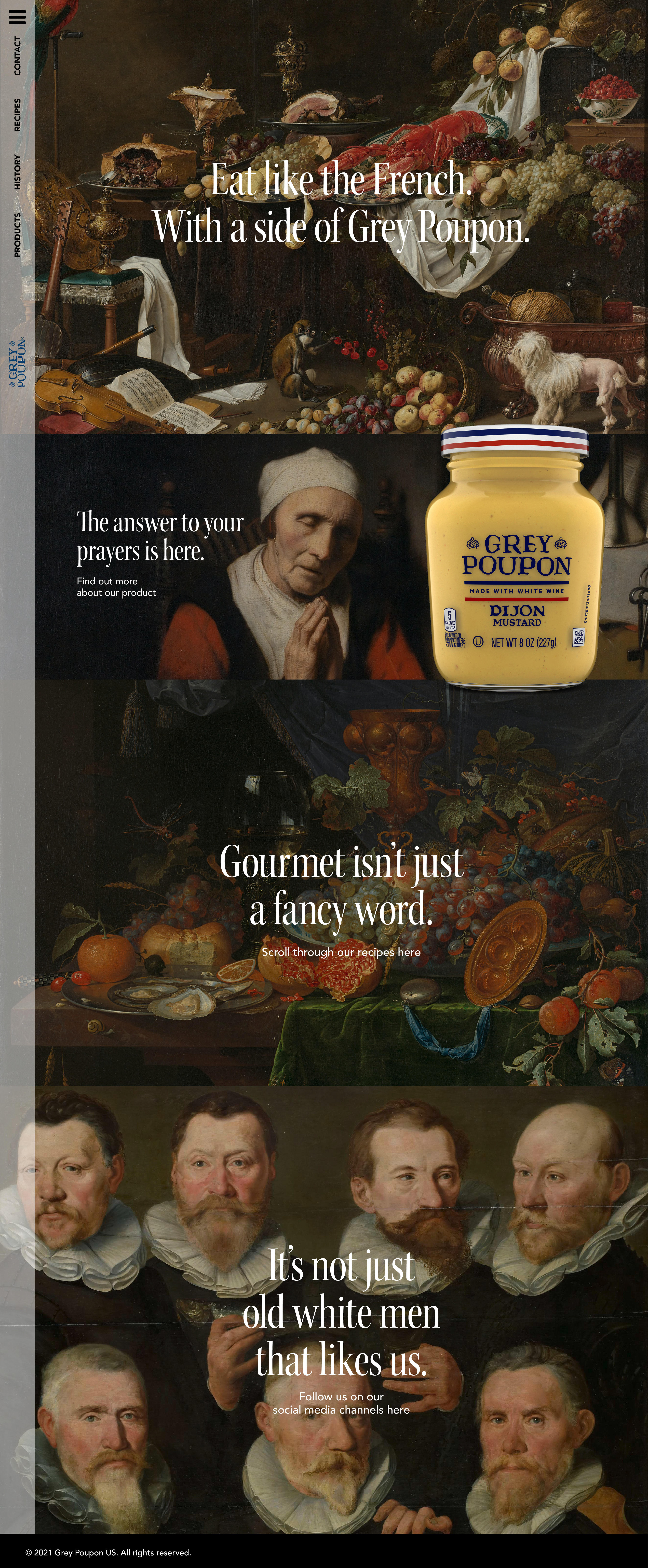 By looking at other existing sites with Grey Poupon in we missed two things: a website for Americans and a sidetab on the website with recipes including Grey Poupon. So, we built one. Just by having classy pictures of oil paintings and adding some witty copywriting, you create a modern touch of something elegant. The headline font is a classic serif combined with a contemporary sans-serif for the body text. We added a tab in the sidebar with recipes which will not only increase the traffic to the site, it also makes the brand more hittable by Google searches.