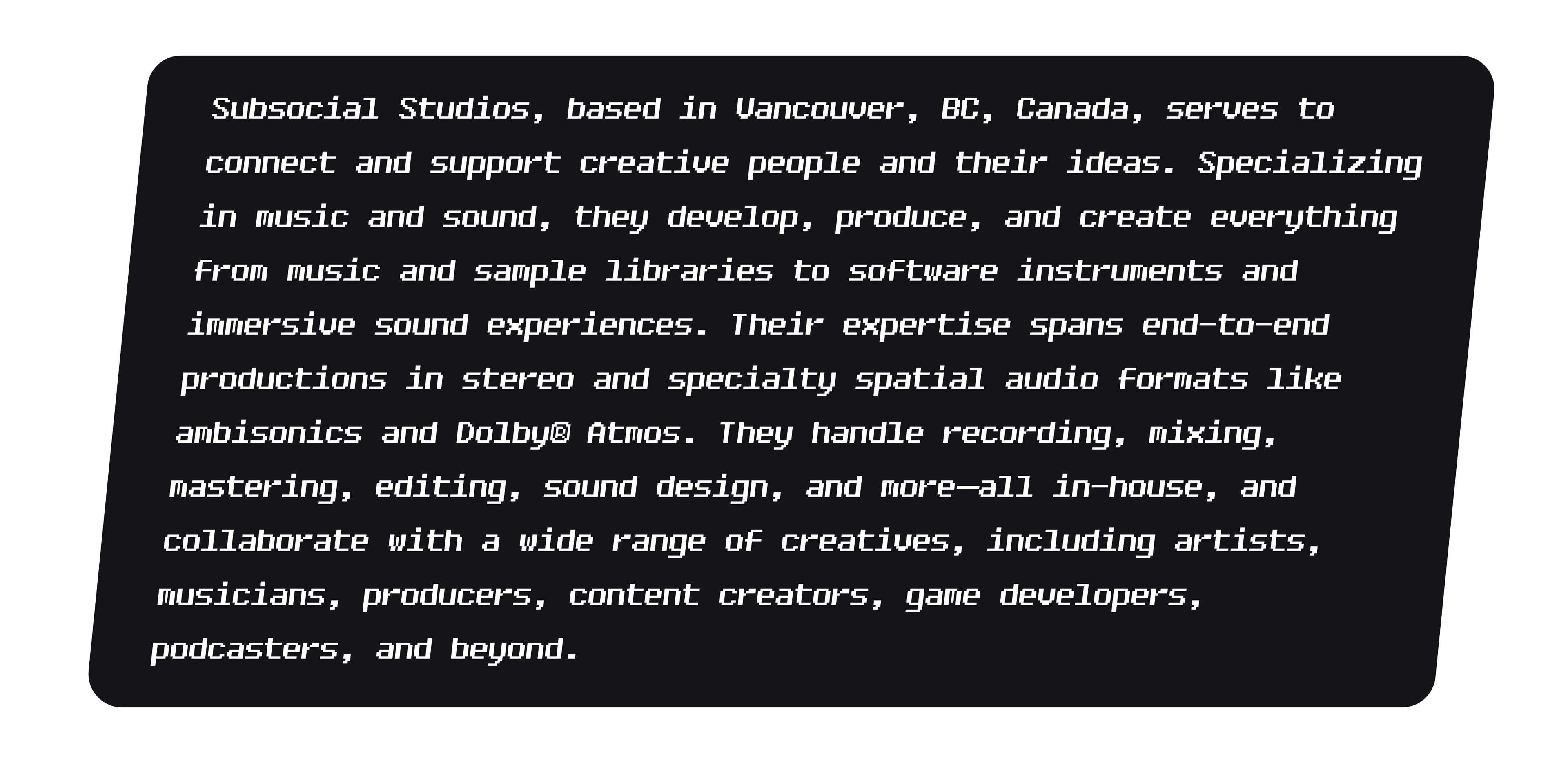 Subsocial Studios, based in Vancouver, BC, Canada, serves to connect and support creative people and their ideas. Specializing in music and sound, they develop, produce, and create everything from music and sample libraries to software instruments and immersive sound experiences. Their expertise spans end-to-end productions in stereo and specialty spatial audio formats like ambisonics and Dolby® Atmos. They handle recording, mixing, mastering, editing, sound design, and more—all in-house, and collaborate with a wide range of creatives, including artists, musicians, producers, content creators, game developers, podcasters, and beyond.