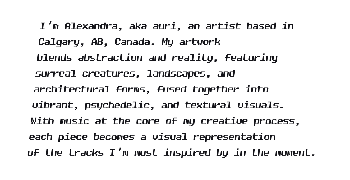 I’m Alexandra, aka auri, an artist based in Calgary, AB, Canada. My artwork blends abstraction and reality, featuring surreal creatures, landscapes, and architectural forms, fused together into vibrant, psychedelic, and textural visuals. With music at the core of my creative process, each piece becomes a visual representation of the tracks I’m most inspired by in the moment.