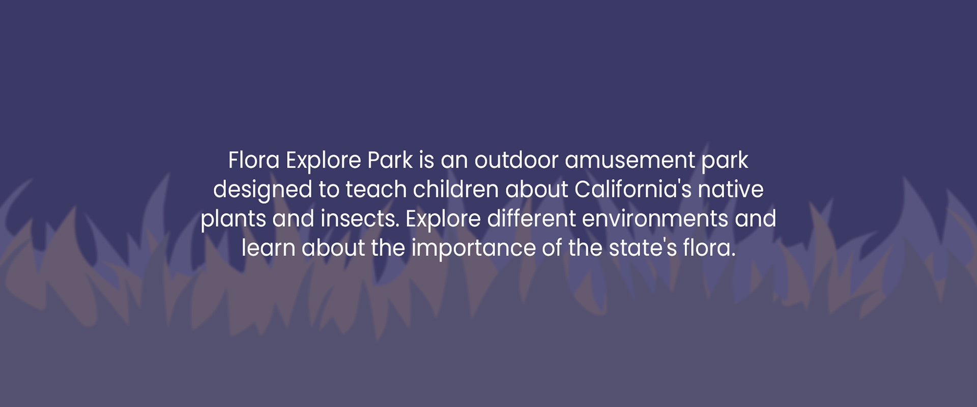 Flora Explore Park is an outdoor amusement parkdesigned to teach children about California's native plants and insects. Explore different environments and learn about the importance of the state's flora.