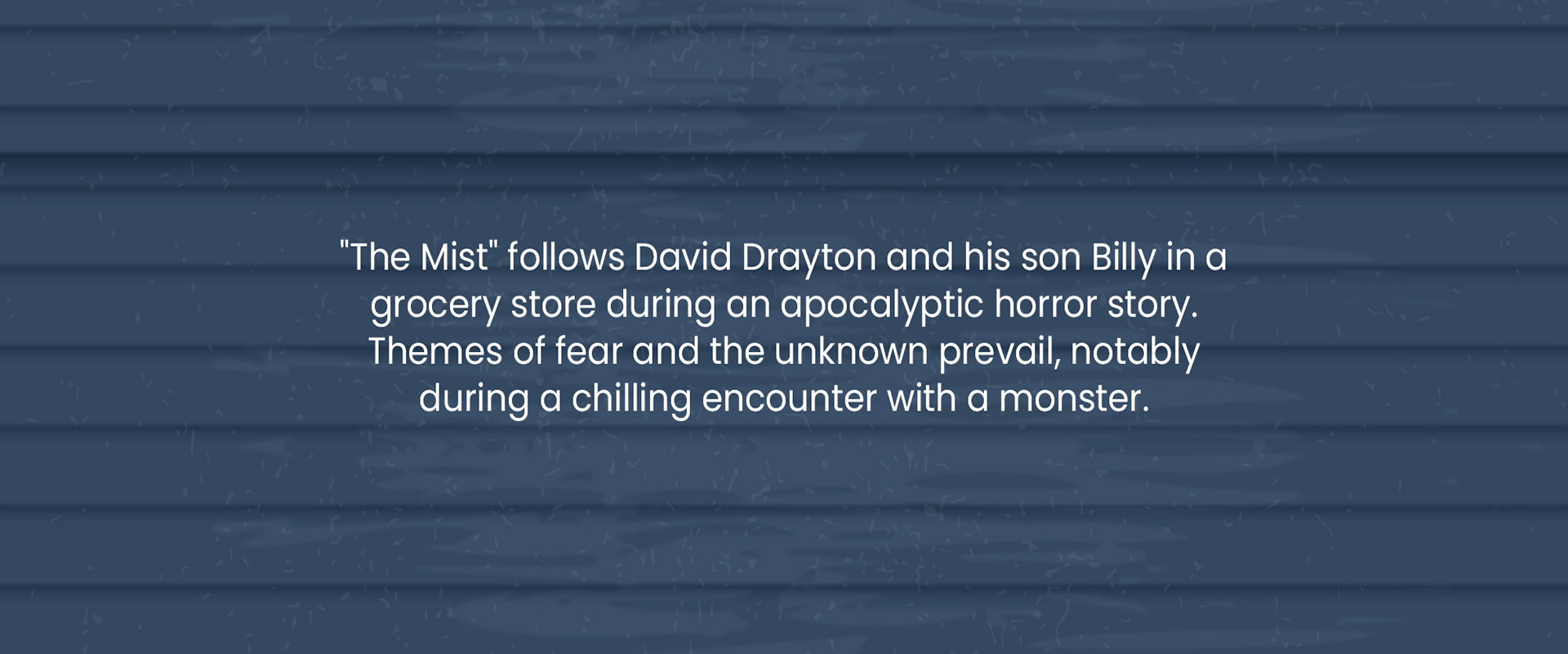 "The Mist" follows David Drayton and his son Billy in a grocery store during an apocalyptic horror story. Themes of fear and the unknown prevail, notably during a chilling encounter with a monster.