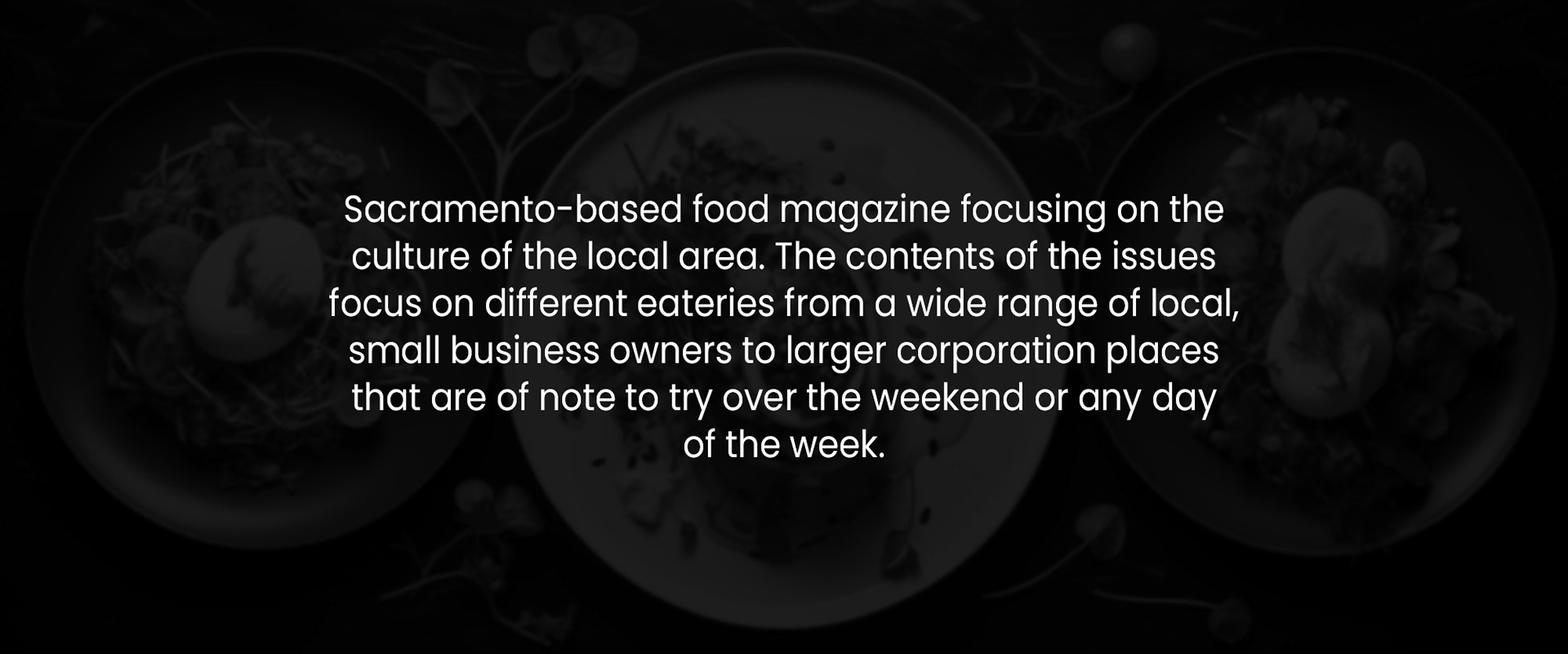 Sacramento-based food magazine focusing on the culture of the local area. The contents of the issues focus on different eateries from a wide range of local, small business owners to larger corporation places that are of note to try over the weekend or any day of the week.