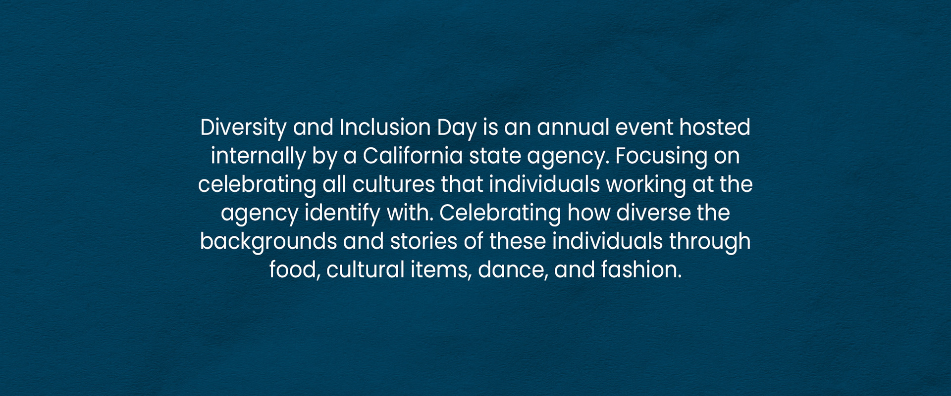 Diversity and Inclusion Day is an annual event hosted internally by a California state agency. Focusing on celebrating all cultures that individuals working at the agency identify with. Celebrating how diverse the backgrounds and stories of these individuals through food, cultural items, dance, and fashion.