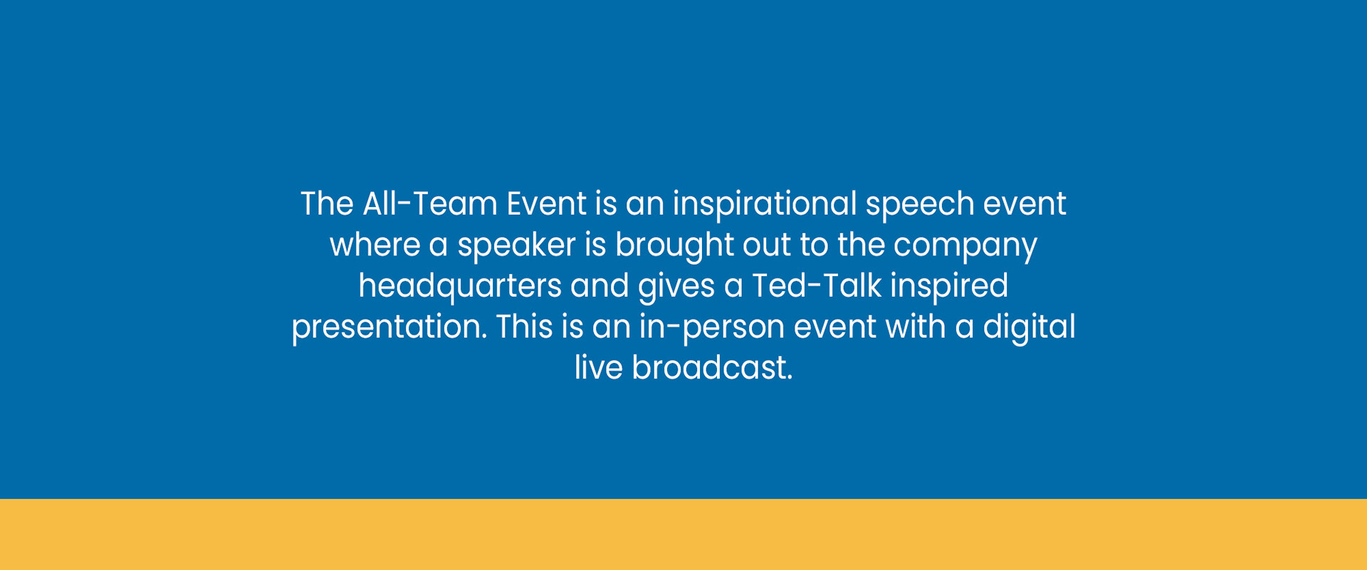 The All-Team Event is an inspirational speech event where a speaker is brought out to the company headquarters and gives a Ted-Talk inspired presentation. This is an in-person event with a digital live broadcast.