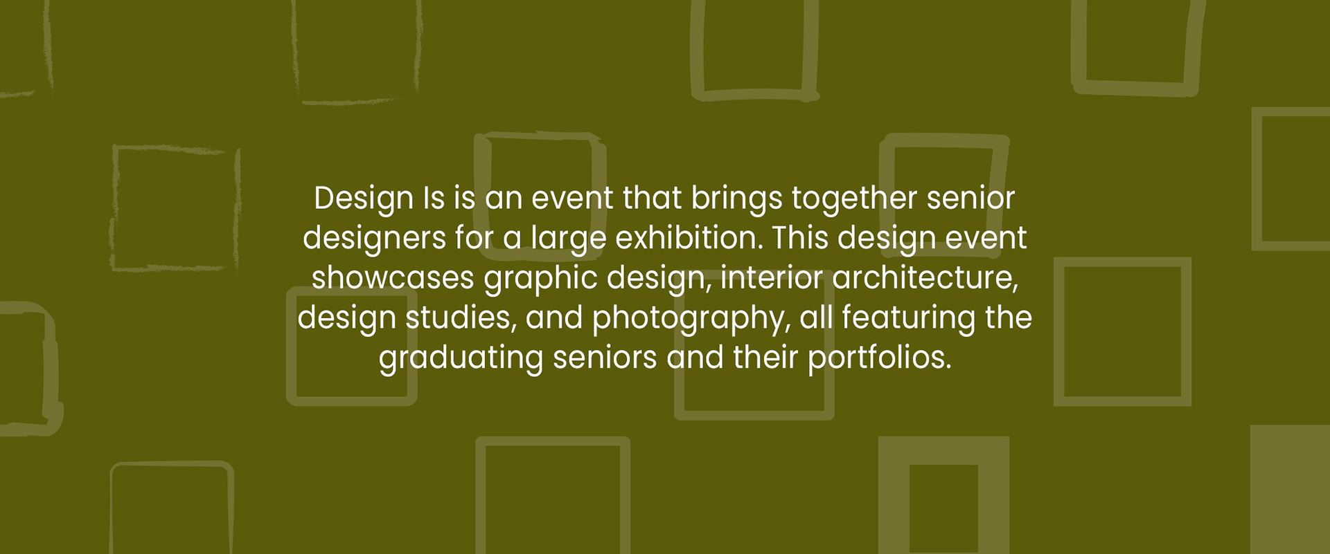 Design Is is an event that brings together senior designers for a large exhibition. This design event showcases graphic design, interior architecture, design studies, and photography, all featuring the graduating seniors and their portfolios.