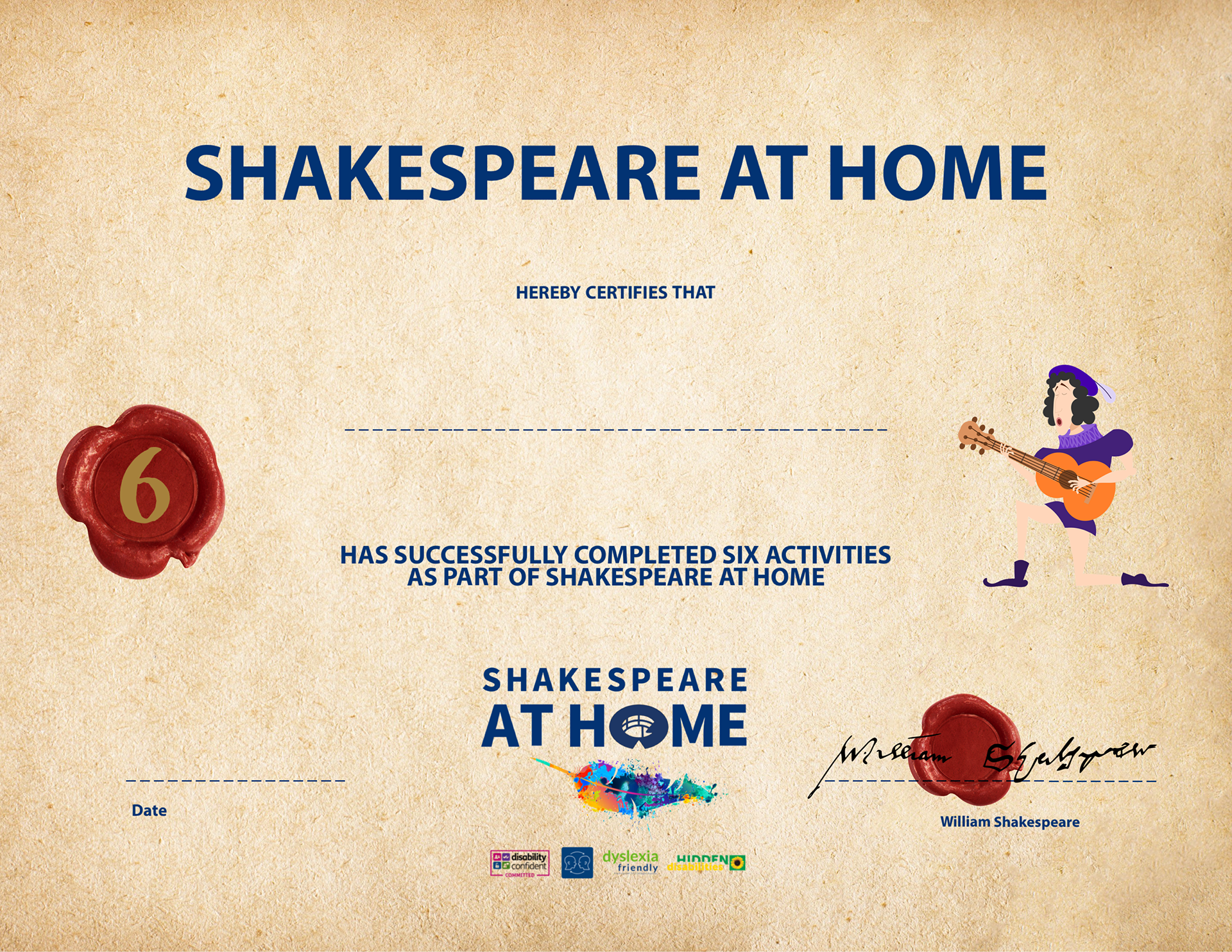 image of a certificate set on parchment with. a wax seal in red with a number 6 in gold, a cartoon of a man dressed in blue tunic and shorts is knelt on one knee playing a guitar's hair is dark shoulder length wearing a cap with a white feather in it the Shakespeare at Home logo is written in blue with a multicoloured quill at the bottom centre and a second red wax seal is to the bottom left with William Shakespeare's signature over it. the text of the certificate is written in navy and says Shakespeare at Home herby certifies that insert name has successfully completed six activities as part of Shakespeare at Home 