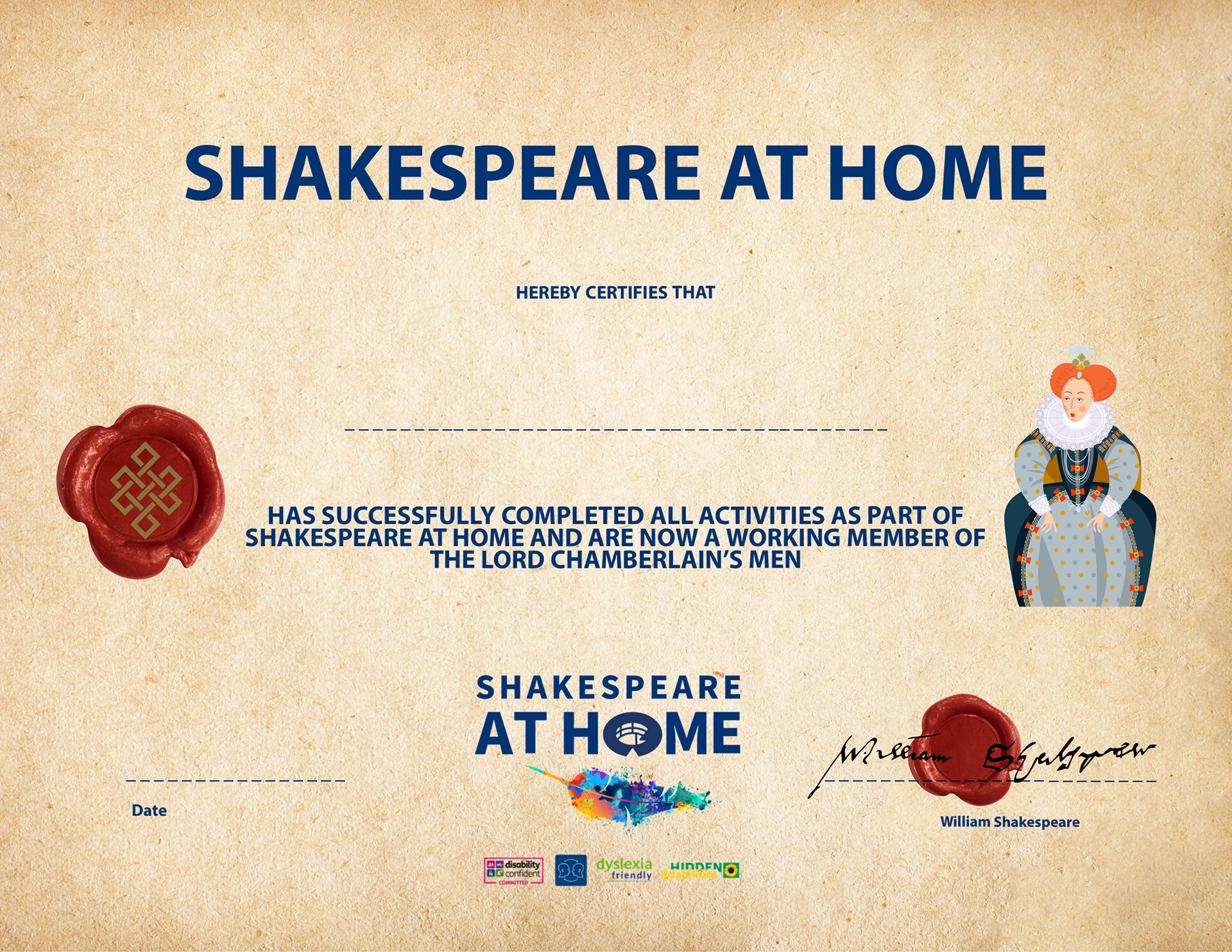 image of a certificate set on parchment with. a wax seal in red with an infinity symbol in gold, a cartoon of Queen Elizabeth I wearing fine clothing or pearls and precious jewels her hair is red and she is wearing a crown of diamonds her dress is large and puffs out she is wearing a white ruffled collar  the Shakespeare at Home logo is written in blue with a multicoloured quill at the bottom centre and a second red wax seal is to the bottom left with William Shakespeare's signature over it. the text of the certificate is written in navy and says Shakespeare at Home herby certifies that insert name has successfully completed all activities as part of Shakespeare at Home 