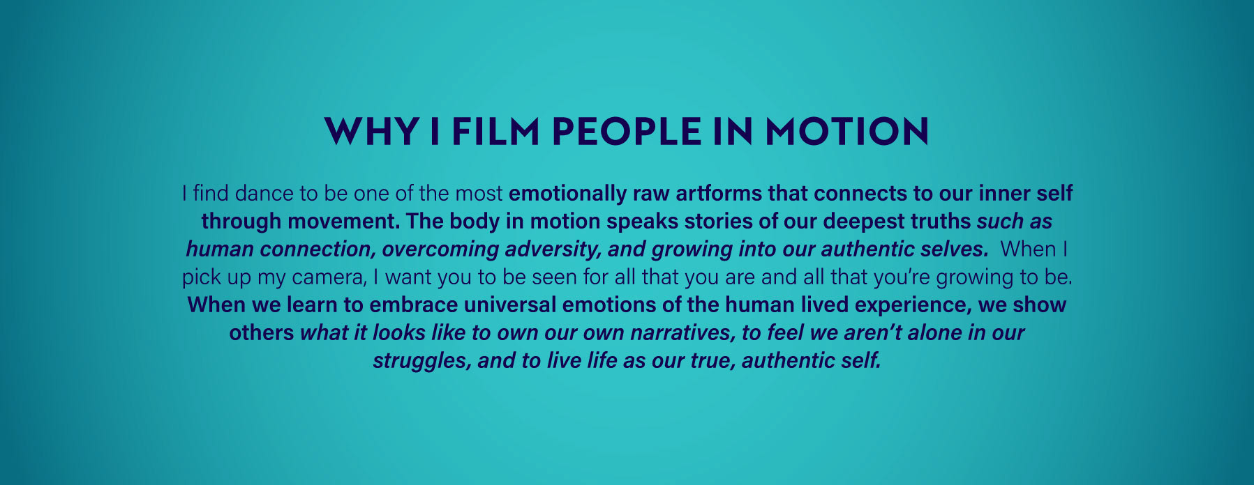 Why I Film People In Motion: I find dance to be one of the most emotionally raw artforms that connects to our inner self through movement. The body in motion speaks stories of our deepest truths such as human connection, overcoming adversity, and growing into our authentic selves. When I pick up my camera, I want you to be seen for all that you are and all that you're growing to be. When we learn to embrace universal emotions of the human lived experience, we show others what it looks like to own our own narratives, to feel we aren't alone in our struggles, and to live life as our true, authentic self.