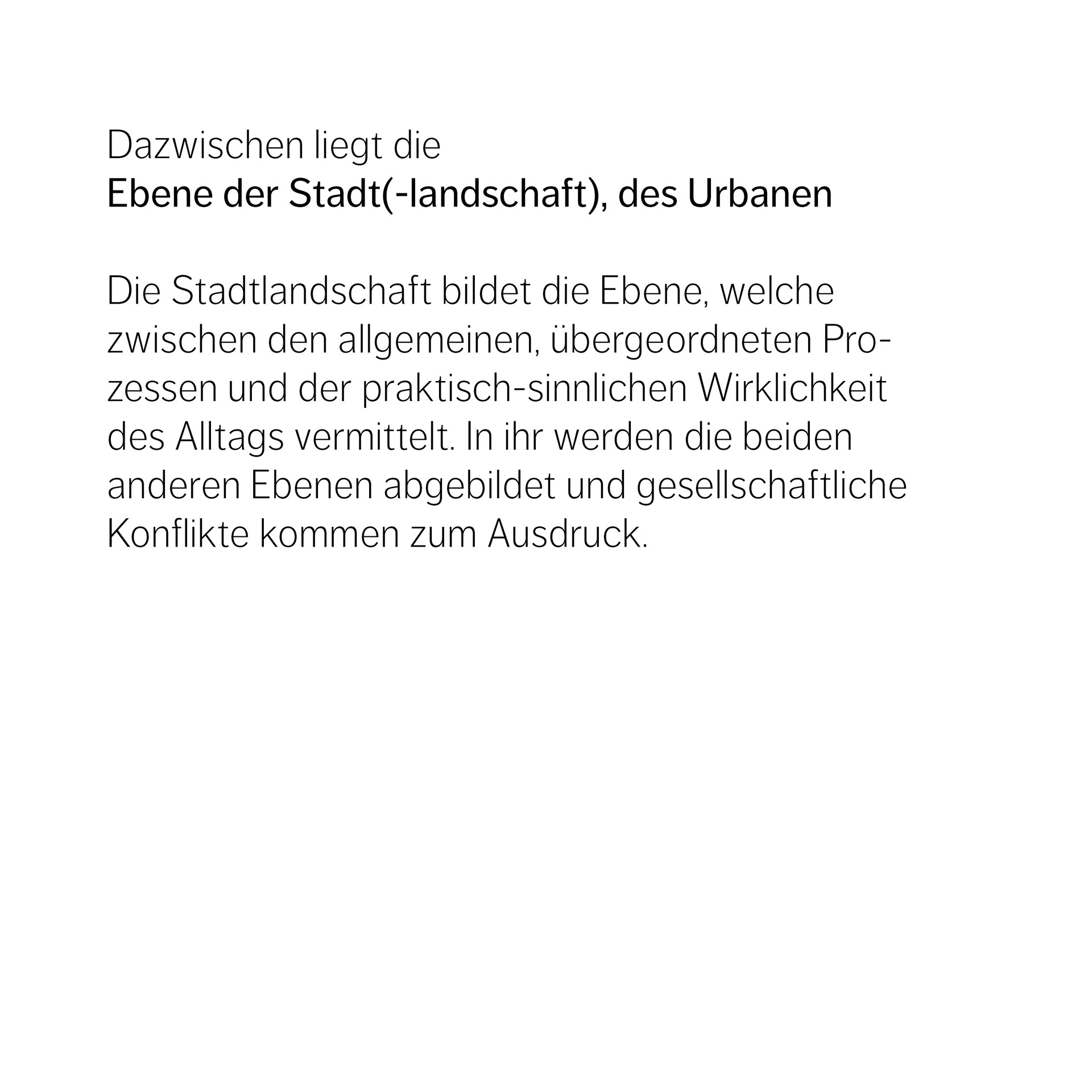 Dazwischen liegt die Ebene der Stadt(-landschaft), des Urbanen  Die Stadtlandschaft bildet die Ebene, welche  zwischen den allgemeinen, übergeordneten Pro-zessen und der praktisch-sinnlichen Wirklichkeit des Alltags vermittelt. In ihr werden die beiden  anderen Ebenen abgebildet und gesellschaftliche Konflikte kommen zum Ausdruck. 