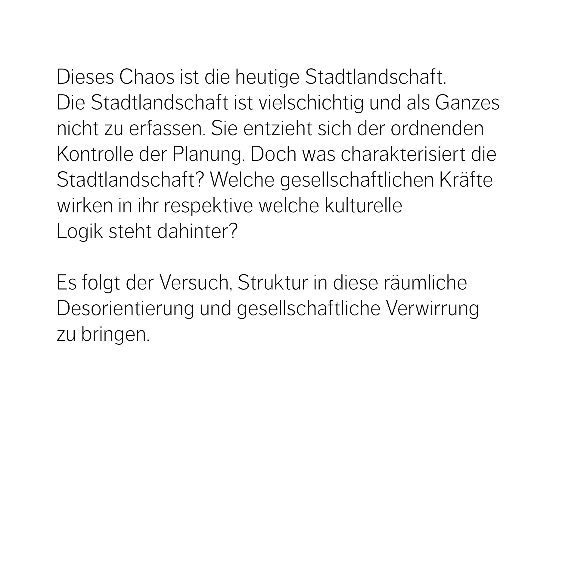 Dieses Chaos ist die heutige Stadtlandschaft.  Die Stadtlandschaft ist vielschichtig und als Ganzes nicht zu erfassen. Sie entzieht sich der ordnenden Kontrolle der Planung. Doch was charakterisiert die Stadtlandschaft? Welche gesellschaftlichen Kräfte wirken in ihr respektive welche kulturelle  Logik steht dahinter?   Es folgt der Versuch, Struktur in diese räumliche Desorientierung und gesellschaftliche Verwirrung zu bringen.