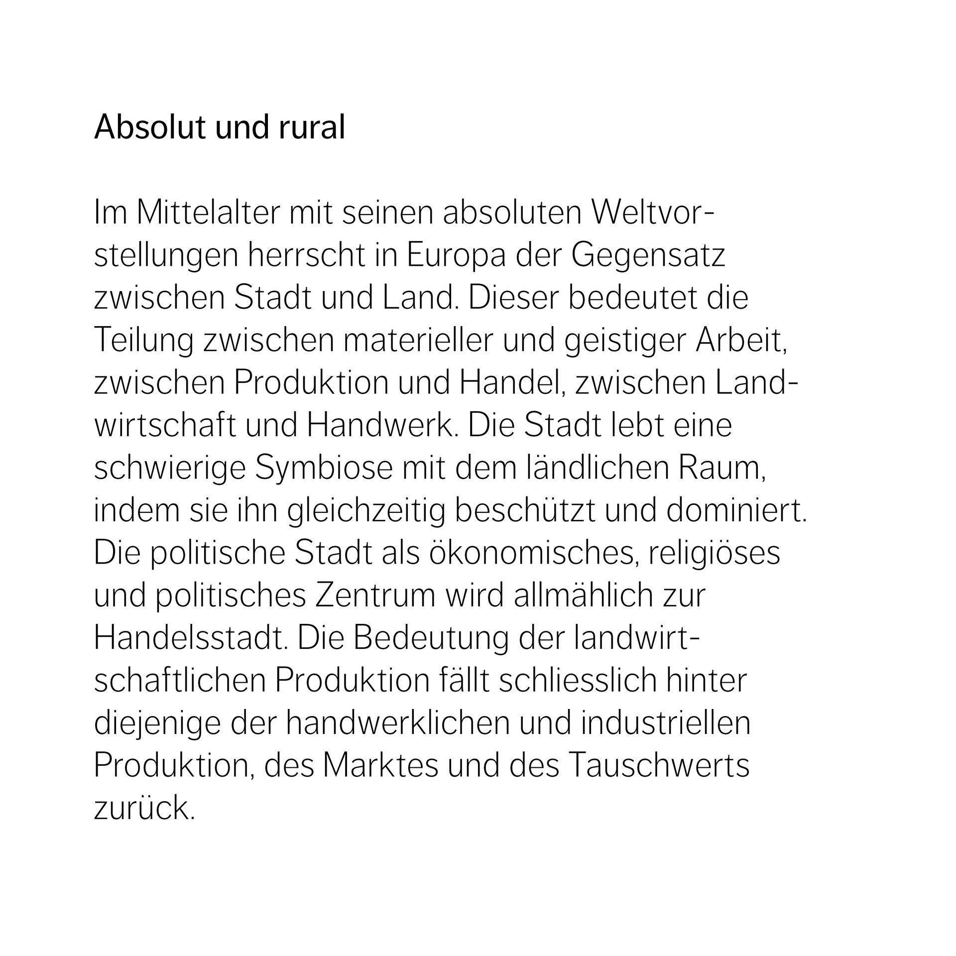Absolut und rural  Im Mittelalter mit seinen absoluten Weltvor- stellungen herrscht in Europa der Gegensatz  zwischen Stadt und Land. Dieser bedeutet die  Teilung zwischen materieller und geistiger Arbeit,  zwischen Produktion und Handel, zwischen Landwirtschaft und Handwerk. Die Stadt lebt eine schwierige Symbiose mit dem ländlichen Raum,  indem sie ihn gleichzeitig beschützt und dominiert. Die politische Stadt als ökonomisches, religiöses und politisches Zentrum wird allmählich zur  Handelsstadt. Die Bedeutung der landwirt- schaftlichen Produktion fällt schliesslich hinter  diejenige der handwerklichen und industriellen  Produktion, des Marktes und des Tauschwerts  zurück. 