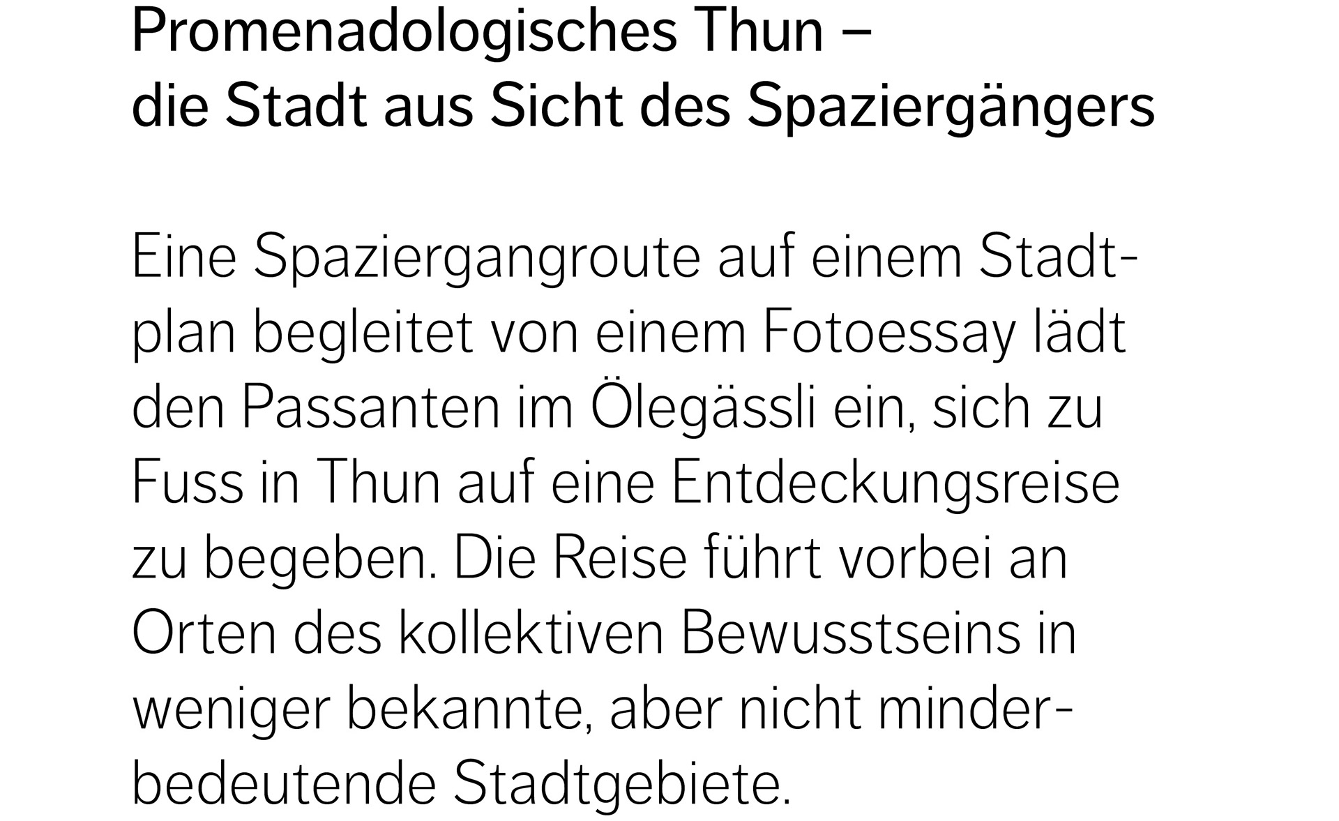 Promenadologisches Thun –  die Stadt aus Sicht des Spaziergängers  Eine Spaziergangroute auf einem Stadtplan begleitet von einem Fotoessay lädt den Passanten im Ölegässli ein, sich zu Fuss in Thun auf eine Entdeckungsreise zu begeben. Die Reise führt vorbei an Orten des kollektiven Bewusstseins in weniger bekannte, aber nicht minderbedeutende Stadtgebiete.  Brachen, bewohnte Siedlungen, Hinterhöfe, Aussichtspunkte, Quartierstrassen, Gewerbeareale, Unterführungen, Vorgärten, Baustellen, Parkplätze, Bahngleise, Baumalleen etc. verketten sich zu Raumfolgen mit teils sanften, teils kontrastierenden Übergängen. Auf offiziellen bis verbotenen Fusswegverbindungen entsteht eine neue Vernetzung der Stadt. Details wie Materialien, Texturen, Farben oder Zeichen sind dabei ebenso wichtig wie räumliche Gesamteindrücke. Das durch den motorisierten Verkehr geprägte Bild der Stadt weicht allmählich einem differenzierteren, dem Spaziergänger entsprechenden Verständnis der Stadtlandschaft.   Die eigene körperliche Fortbewegung schärft die Wahrnehmung und soll zum Nachdenken über zukünftige Stadträume mit menschlichem Massstab anregen.