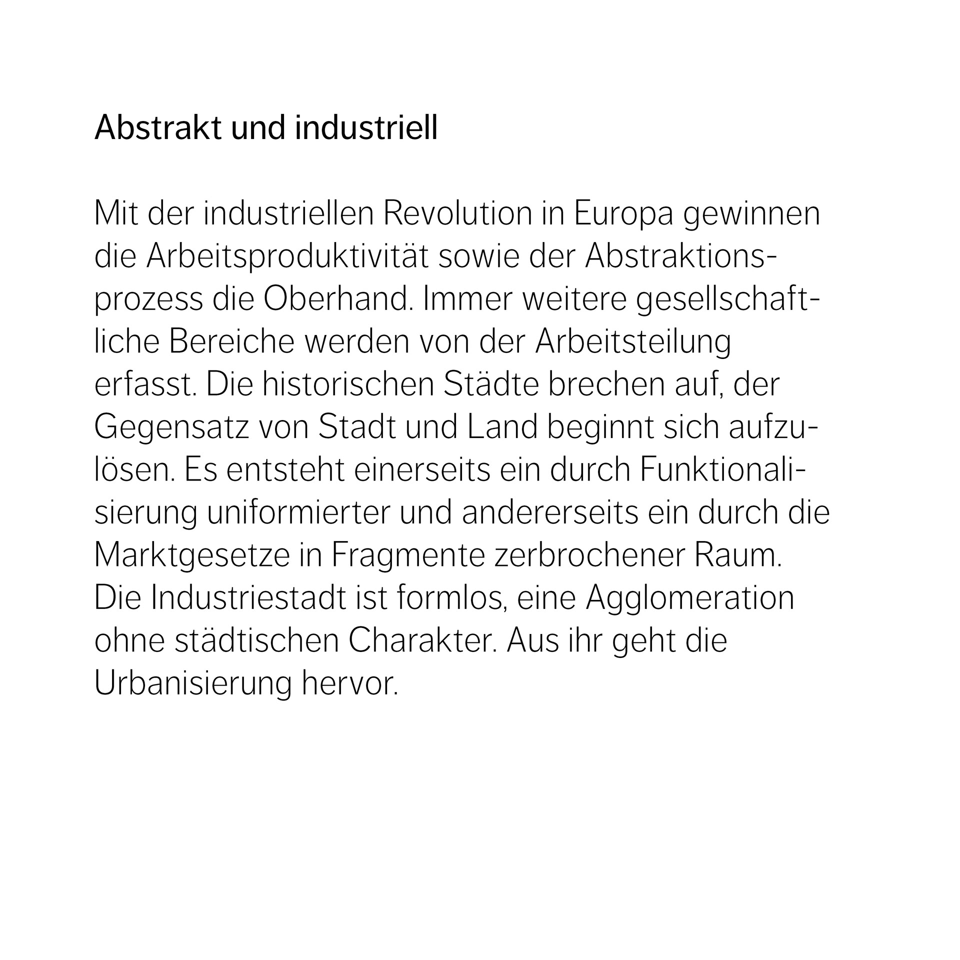 Abstrakt und industriell  Mit der industriellen Revolution in Europa gewinnen die Arbeitsproduktivität sowie der Abstraktions- prozess die Oberhand. Immer weitere gesellschaftliche Bereiche werden von der Arbeitsteilung  erfasst. Die historischen Städte brechen auf, der Gegensatz von Stadt und Land beginnt sich aufzulösen. Es entsteht einerseits ein durch Funktionalisierung uniformierter und andererseits ein durch die Marktgesetze in Fragmente zerbrochener Raum. Die Industriestadt ist formlos, eine Agglomeration ohne städtischen Charakter. Aus ihr geht die  Urbanisierung hervor.