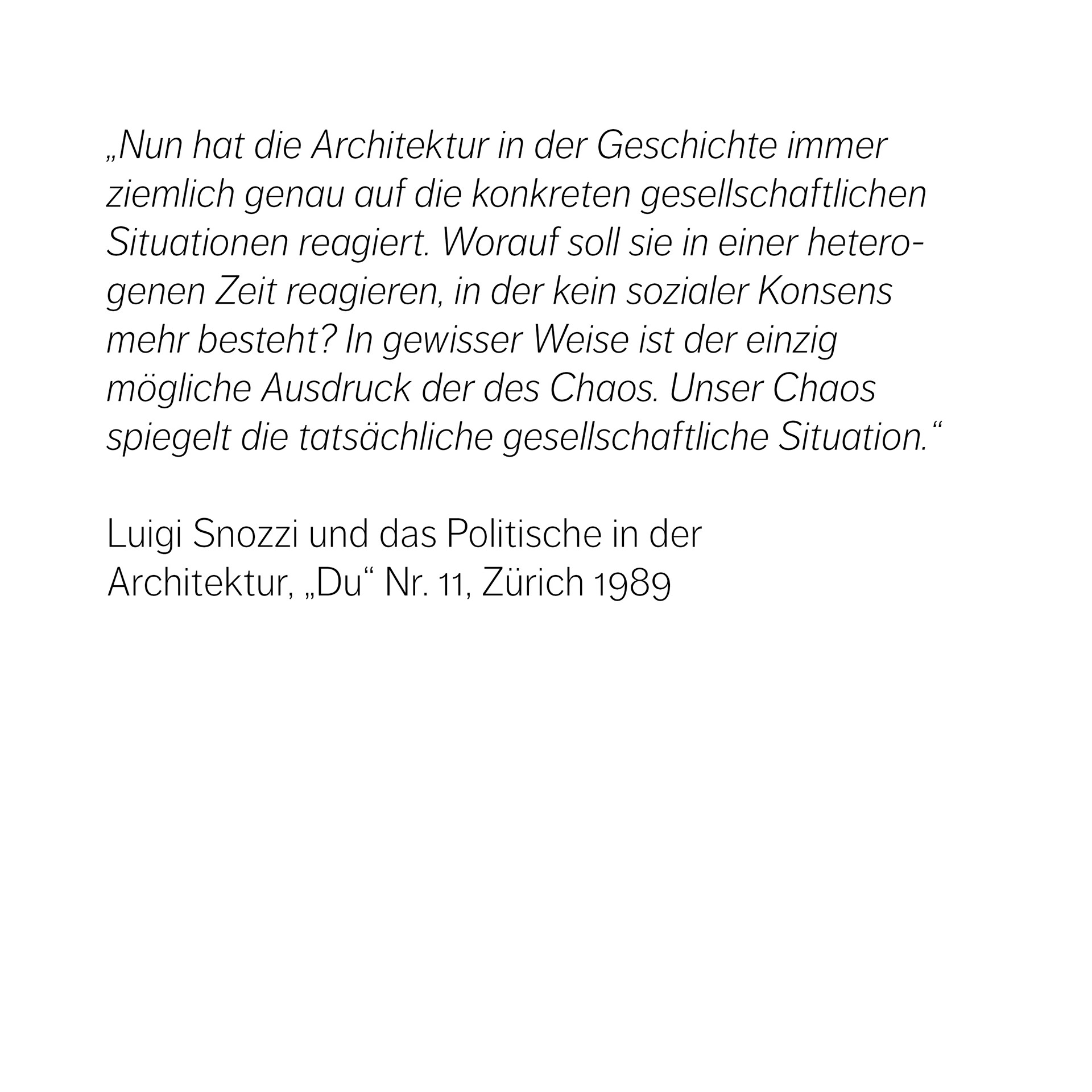 „Nun hat die Architektur in der Geschichte immer ziemlich genau auf die konkreten gesellschaftlichen Situationen reagiert. Worauf soll sie in einer heterogenen Zeit reagieren, in der kein sozialer Konsens mehr besteht? In gewisser Weise ist der einzig  mögliche Ausdruck der des Chaos. Unser Chaos spiegelt die tatsächliche gesellschaftliche Situation.“  Luigi Snozzi und das Politische in der  Architektur, „Du“ Nr. 11, Zürich 1989
