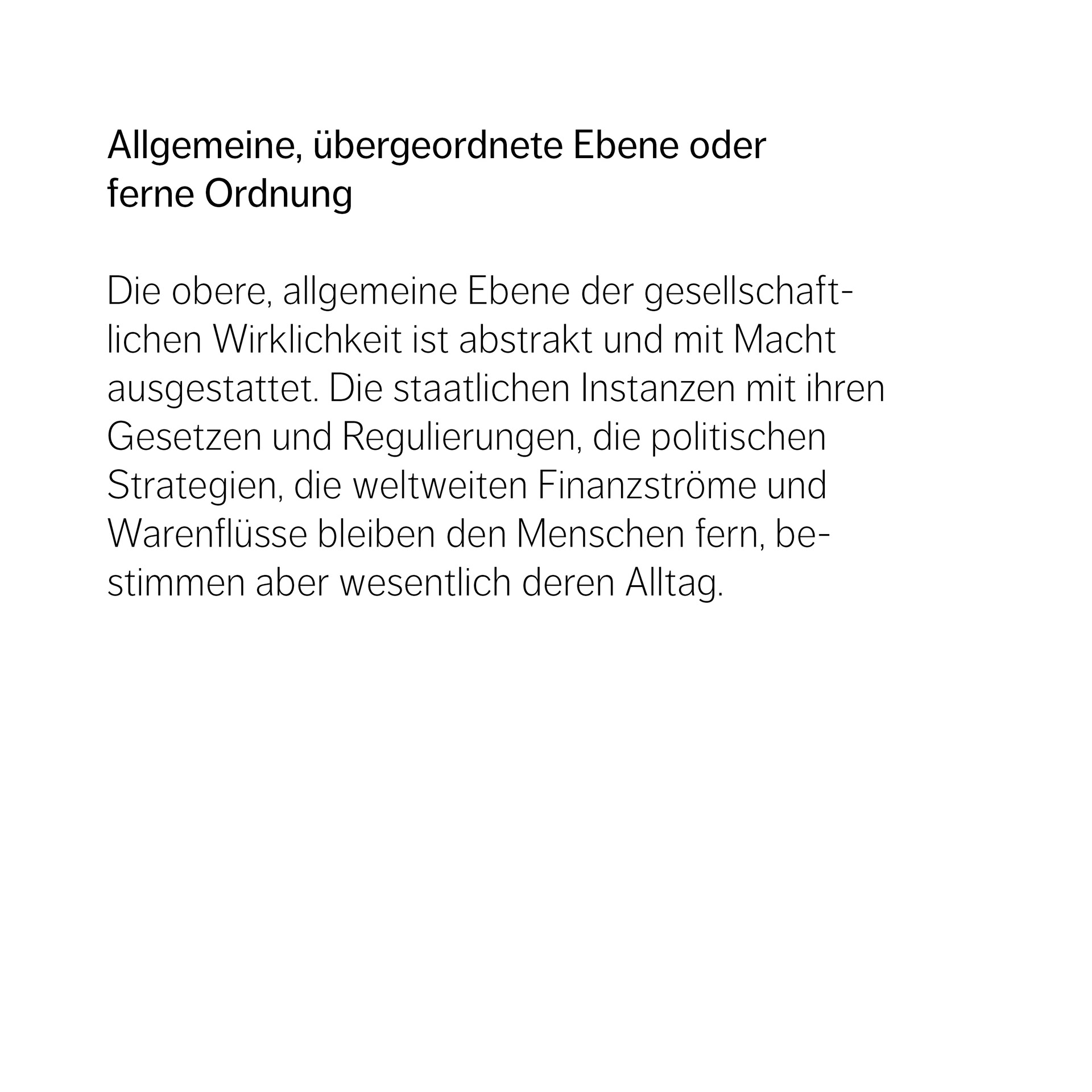 Allgemeine, übergeordnete Ebene oder  ferne Ordnung  Die obere, allgemeine Ebene der gesellschaft- lichen Wirklichkeit ist abstrakt und mit Macht  ausgestattet. Die staatlichen Instanzen mit ihren  Gesetzen und Regulierungen, die politischen  Strategien, die weltweiten Finanzströme und  Warenflüsse bleiben den Menschen fern, be- stimmen aber wesentlich deren Alltag. 