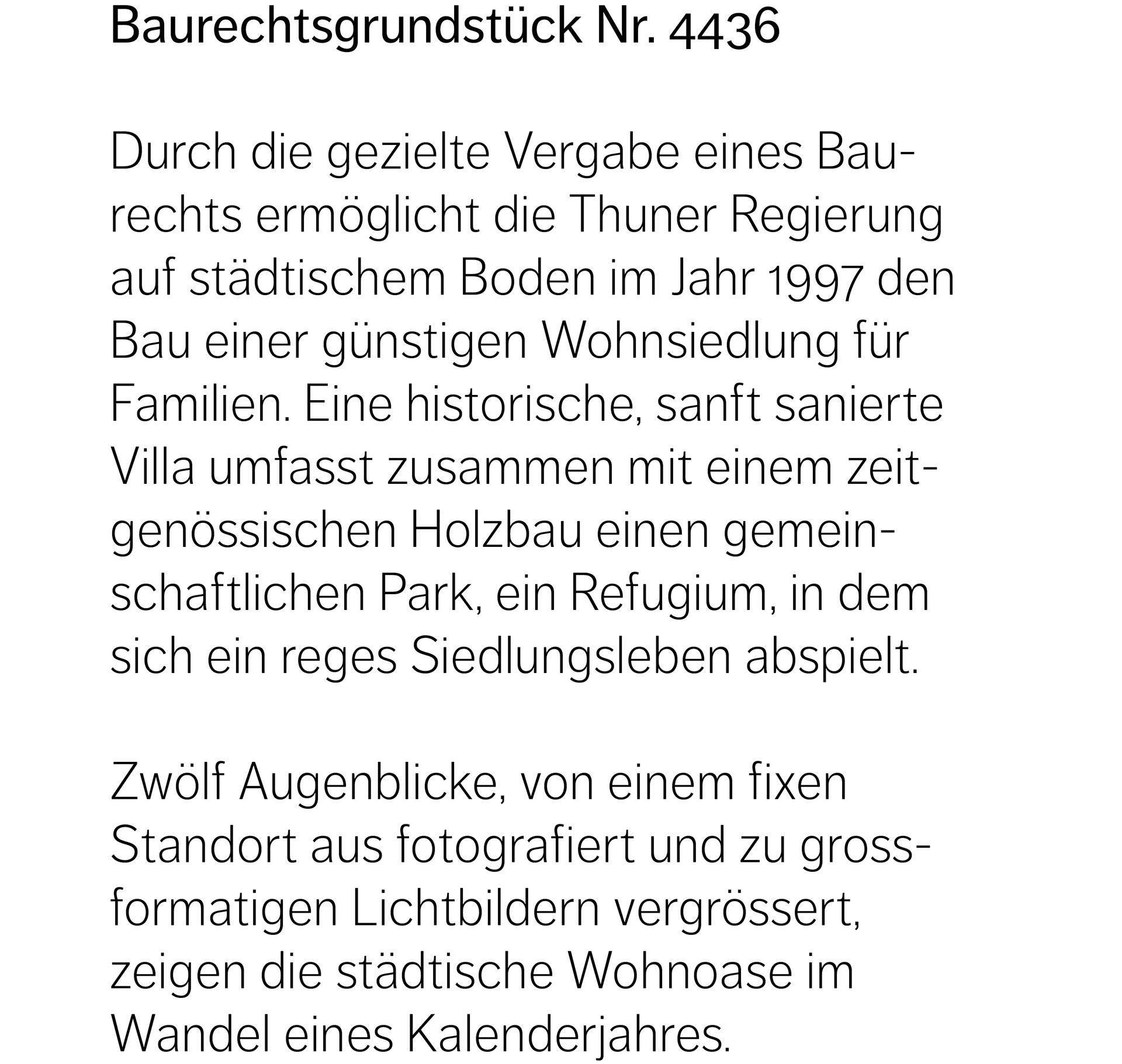 Baurechtsgrundstück Nr. 4436  Durch die gezielte Vergabe eines Baurechts ermöglicht die Thuner Regierung auf städtischem Boden im Jahr 1997 den Bau einer günstigen Wohnsiedlung für Familien. Eine historische, sanft sanierte  Villa umfasst zusammen mit einem zeitgenössischen Holzbau einen gemeinschaftlichen Park, ein Refugium, in dem sich ein reges Siedlungsleben abspielt.  Zwölf Augenblicke, von einem fixen Standort aus fotografiert und zu grossformatigen Lichtbildern vergrössert,  zeigen die städtische Wohnoase im Wandel eines Kalenderjahres.