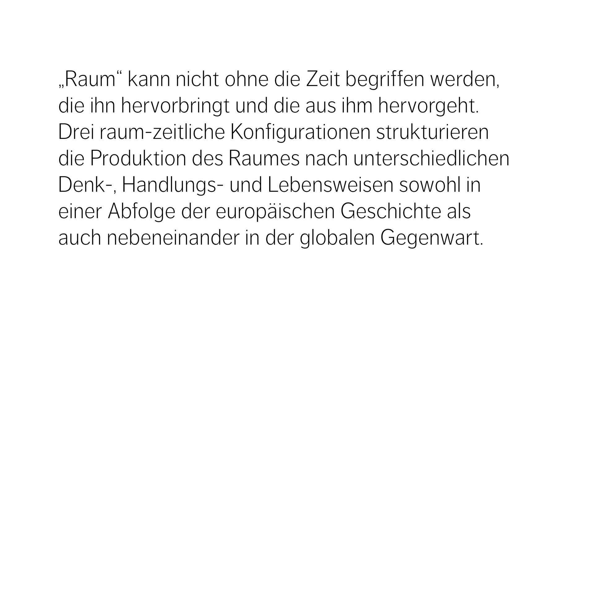 „Raum“ kann nicht ohne die Zeit begriffen werden, die ihn hervorbringt und die aus ihm hervorgeht. Drei raum-zeitliche Konfigurationen strukturieren die Produktion des Raumes nach unterschiedlichen Denk-, Handlungs- und Lebensweisen sowohl in  einer Abfolge der europäischen Geschichte als auch nebeneinander in der globalen Gegenwart.