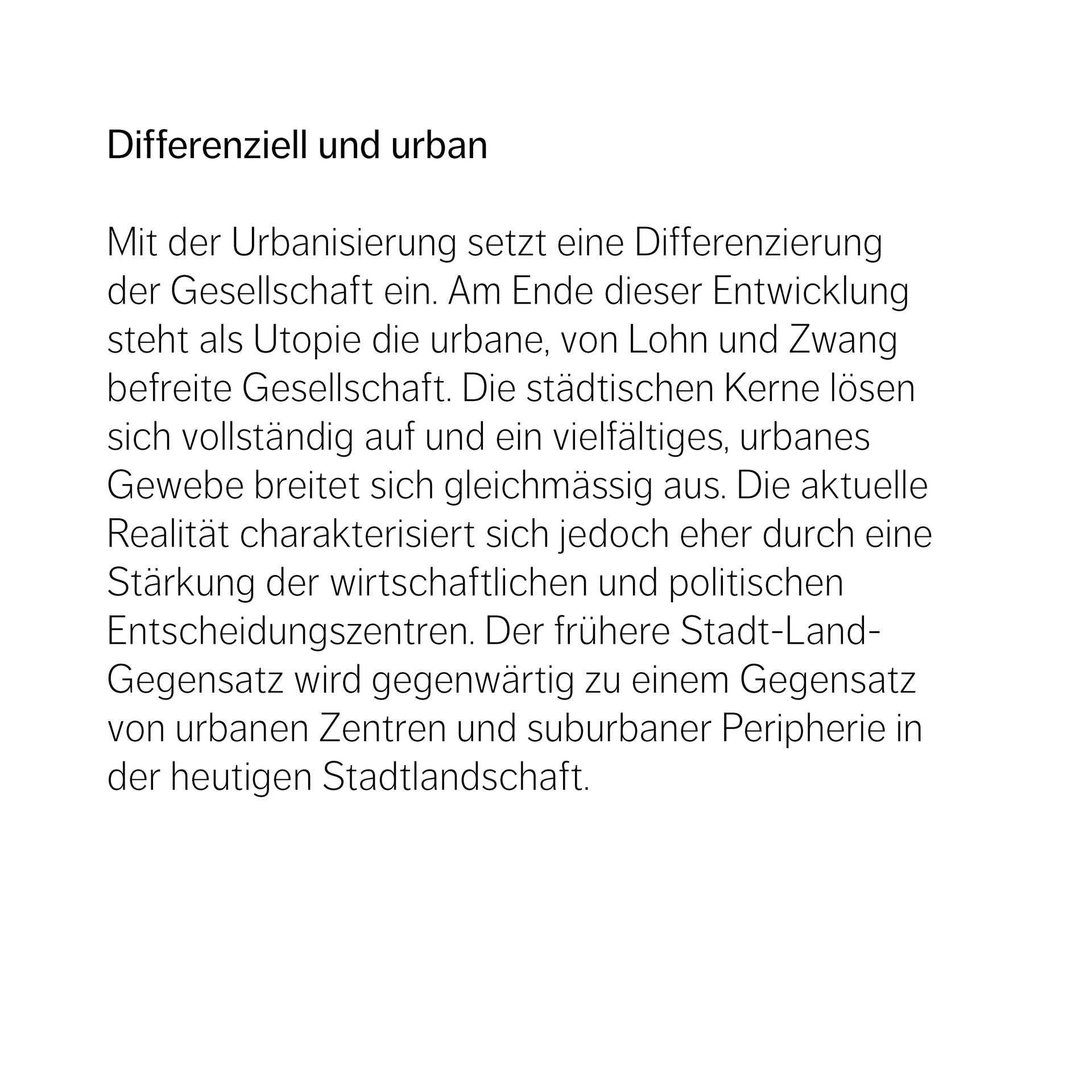 Differenziell und urban  Mit der Urbanisierung setzt eine Differenzierung  der Gesellschaft ein. Am Ende dieser Entwicklung steht als Utopie die urbane, von Lohn und Zwang  befreite Gesellschaft. Die städtischen Kerne lösen sich vollständig auf und ein vielfältiges, urbanes  Gewebe breitet sich gleichmässig aus. Die aktuelle Realität charakterisiert sich jedoch eher durch eine Stärkung der wirtschaftlichen und politischen  Entscheidungszentren. Der frühere Stadt-Land- Gegensatz wird gegenwärtig zu einem Gegensatz von urbanen Zentren und suburbaner Peripherie in der heutigen Stadtlandschaft.