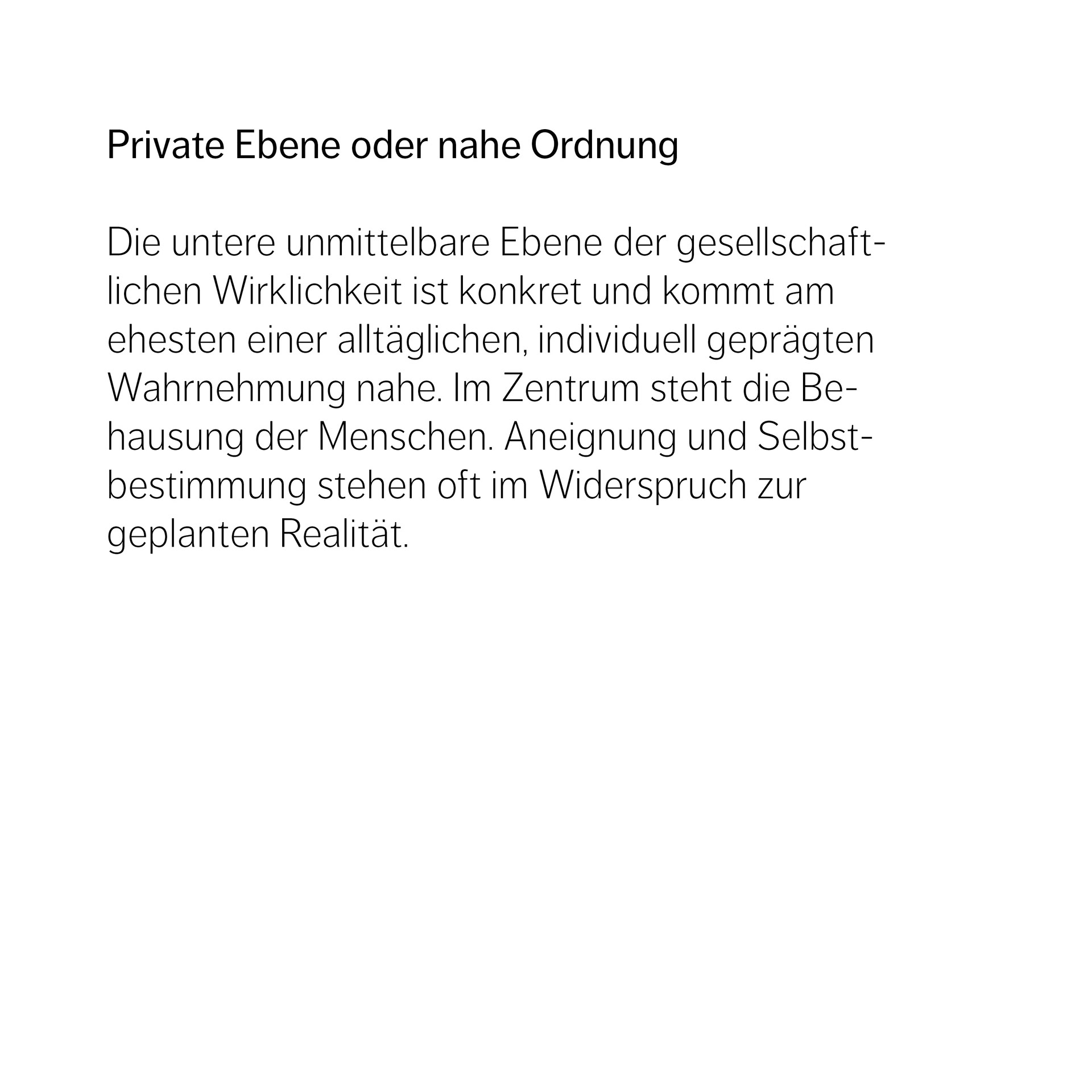 Private Ebene oder nahe Ordnung   Die untere unmittelbare Ebene der gesellschaft- lichen Wirklichkeit ist konkret und kommt am  ehesten einer alltäglichen, individuell geprägten Wahrnehmung nahe. Im Zentrum steht die Be- hausung der Menschen. Aneignung und Selbst- bestimmung stehen oft im Widerspruch zur  geplanten Realität.