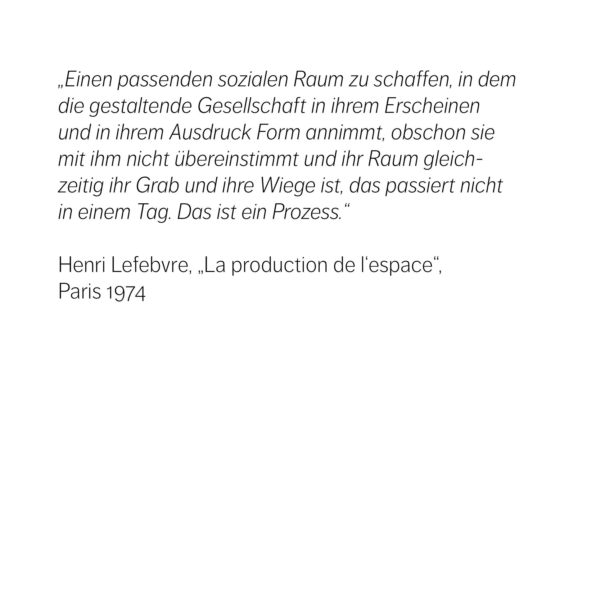 „Einen passenden sozialen Raum zu schaffen, in dem die gestaltende Gesellschaft in ihrem Erscheinen und in ihrem Ausdruck Form annimmt, obschon sie mit ihm nicht übereinstimmt und ihr Raum gleich- zeitig ihr Grab und ihre Wiege ist, das passiert nicht in einem Tag. Das ist ein Prozess.“    Henri Lefebvre, „La production de l‘espace“,  Paris 1974