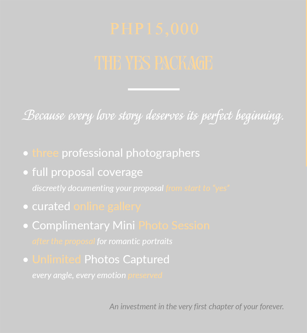 Wedding Proposal Photography PHP20,000 The Yes Package Because every love story deserves its perfect beginning. • three professional photographers • full proposal coverage discreetly documenting your proposal from start to “yes” • curated online gallery • Complimentary Mini Photo Session after the proposal for romantic portraits • Unlimited Photos Captured every angle, every emotion preserved An investment in the very first chapter of your forever.