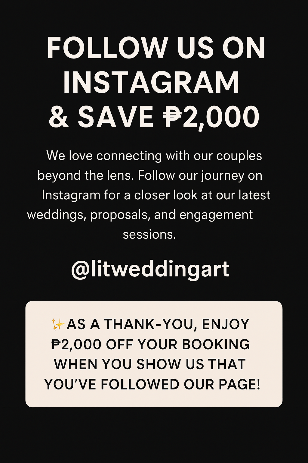 FOLLOW US ON INSTAGRAM & SAVE P2,000 We love connecting with our couples beyond the lens. Follow our journey on Instagram for a closer look at our latest weddings, proposals, and engagement sessions. @litweddingart As a Thank-You, enjoy P2,000 OFF your booking when you show us that you've followed our page!