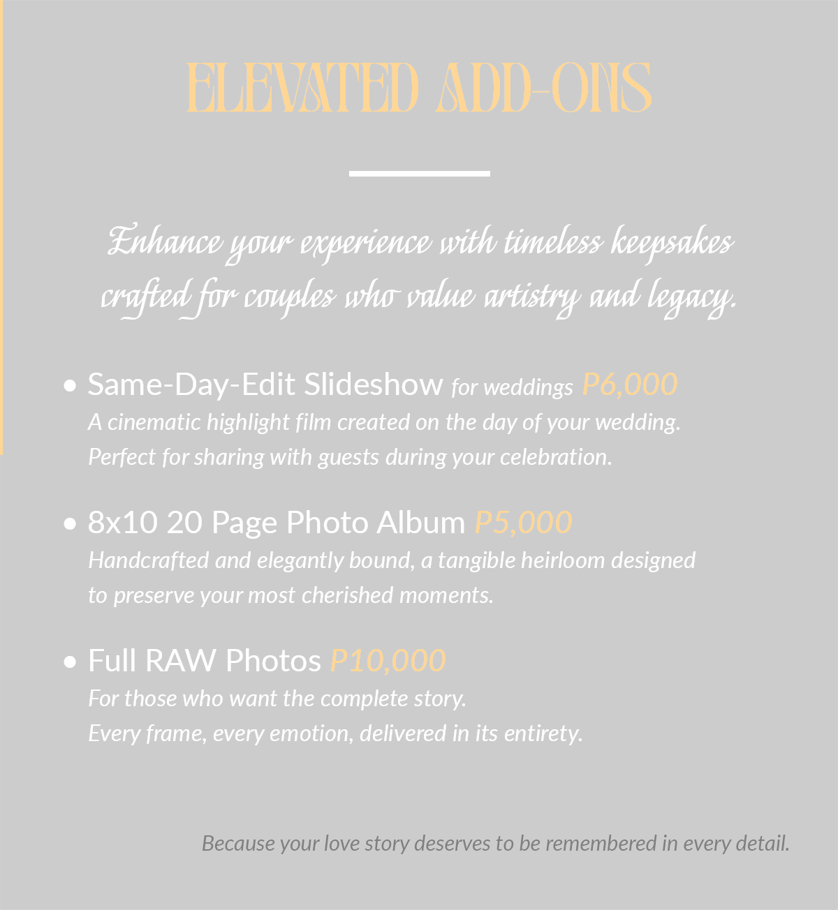 Elevated Add-Ons Enhance your experience with timeless keepsakes crafted for couples who value artistry and legacy. • Same-Day-Edit Slideshow for weddings P6,000 A cinematic highlight film created on the day of your wedding. Perfect for sharing with guests during your celebration. • 8x10 20 Page Photo Album P5,000 Handcrafted and elegantly bound, a tangible heirloom designed to preserve your most cherished moments. • Full RAW Photos P10,000 For those who want the complete story. Every frame, every emotion, delivered in its entirety. Because your love story deserves to be remembered in every detail.