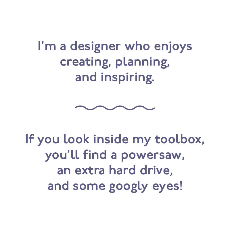 I'm a designer who enjoys creating, planning, and inspiring. If you look inside my toolbox, you'll find a powersaw, an extra hard drive, and some googly eyes!