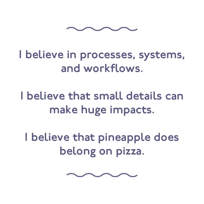 I believe in processes, systems, and workflows. I believe that small details can make huge impacts. I believe that pineapple does belong on pizza. 