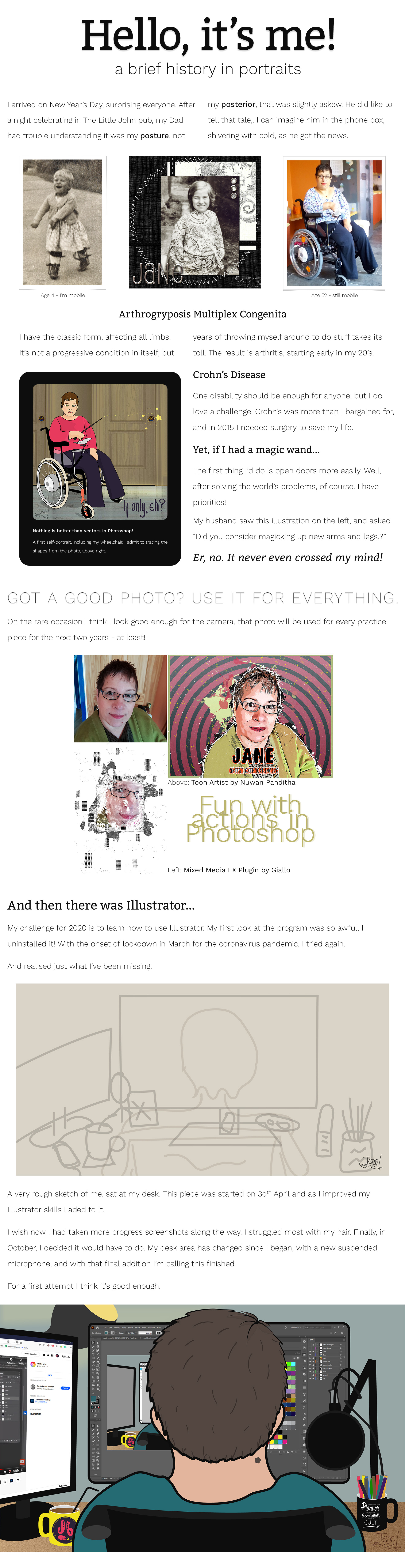 various photos of me at different ages along with a brief description of my disability (arthrogryposis) and  recent battle with Crohn's Disease. I also talk about my journey with Photoshop & Illustrator. I did the this page layout in Photoshop without realising accessibility issues, and because it was shown to us as a good way to produce Behance/website projects. In 2024 i now know better!