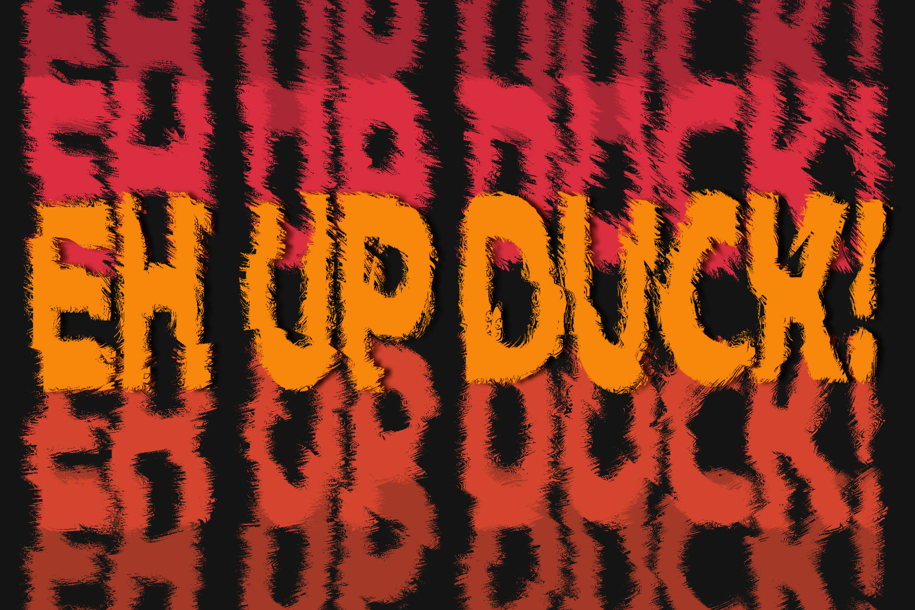 eh up duck text repeated down the page in reds and oranges on a black background, the text has fuzzy edges