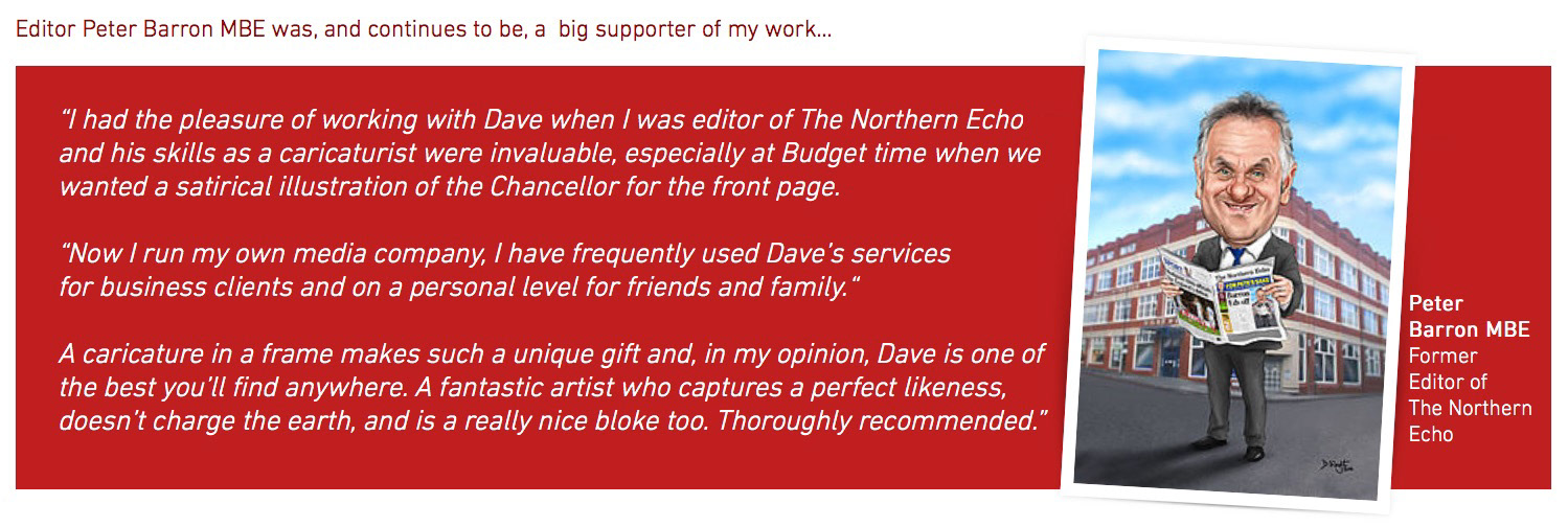 “I had the pleasure of working with Dave when I was editor of The Northern Echo and his skills as a caricaturist were invaluable, especially at Budget time when we wanted a satirical illustration of the Chancellor for the front page. “Now I run my own media company, I have frequently used Dave’s services for business clients and on a personal level for friends and family.“ A caricature in a frame makes such a unique gift and, in my opinion, Dave is one of the best you’ll find anywhere. A fantastic artist who captures a perfect likeness, doesn’t charge the earth, and is a really nice bloke too. Thoroughly recommended.”