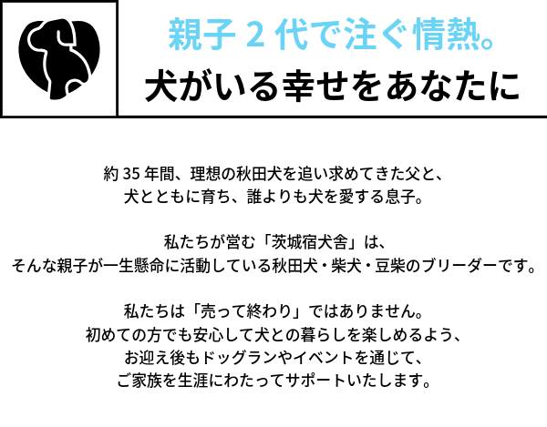 親子2代で注ぐ情熱。犬がいる幸せをあなたに 約35年間、理想の秋田犬を追い求めてきた父と、犬とともに育ち、誰よりも犬を愛する息子。  私たちが営む「茨城宿犬舎」は、 そんな親子が一生懸命に活動している秋田犬・柴犬・豆柴のブリーダーです。  私たちは「売って終わり」ではありません。 初めての方でも安心して犬との暮らしを楽しめるよう、 お迎え後もドッグランやイベントを通じて、ご家族を生涯にわたってサポートいたします。