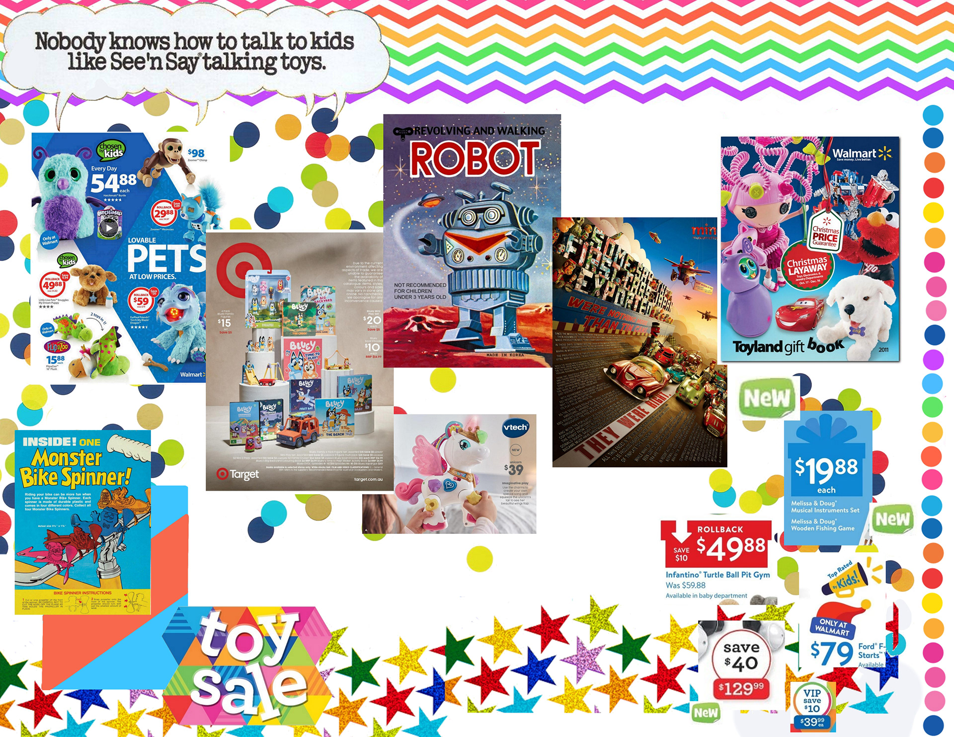 A colorful collage-style moodboard. The background is white, and covered in rainbows of circles, sparkling stars and zig-zags. A puffy speech bubble in the top left corner says "Nobody knows how to talk to kids like See'n Say takling toys" Below it is a zig-zagging line of toy magazine pages, some with simple abstract shape backgrounds with toys on top, some depicting full scenes using the toys. One is a drawing of a robot on a planets surface. Near the center is a small picutre showing off a plastic unicorn toy. At the bottom is a old-fashioned drawing of monster bike spinner toys layered over an abstract design mimicking its composition, a shape constructed with colorful triangles that reads "Toy Sale" and a collection of close-ups on graphics displaying prices.