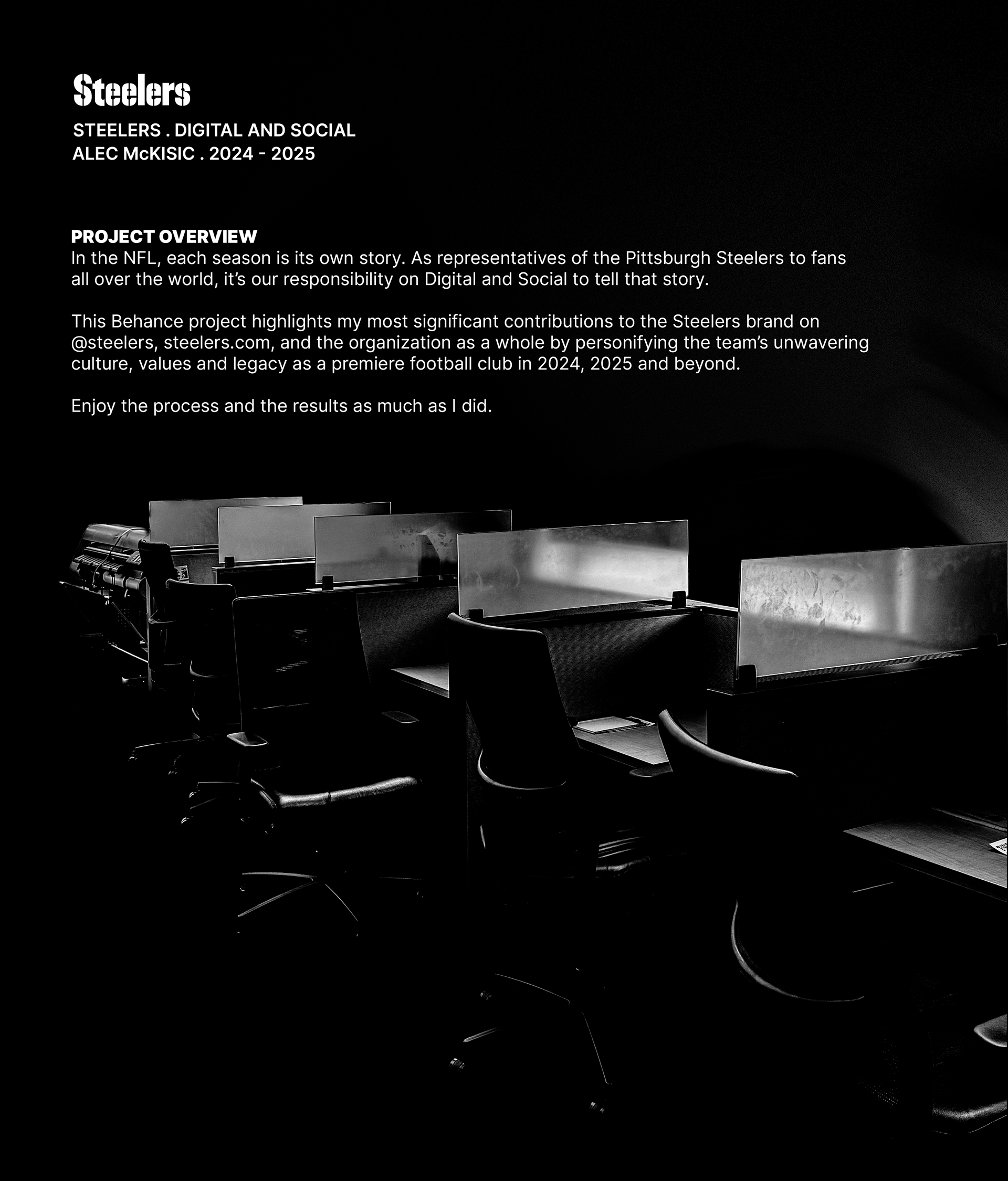 This project highlights Alec McKisic's most significant contributions to the Steelers brand on @steelers, steelers.com, and the organization as a whole by personifying the team’s unwavering culture, values and legacy as a premiere football club in 2024, 2025 and beyond. 