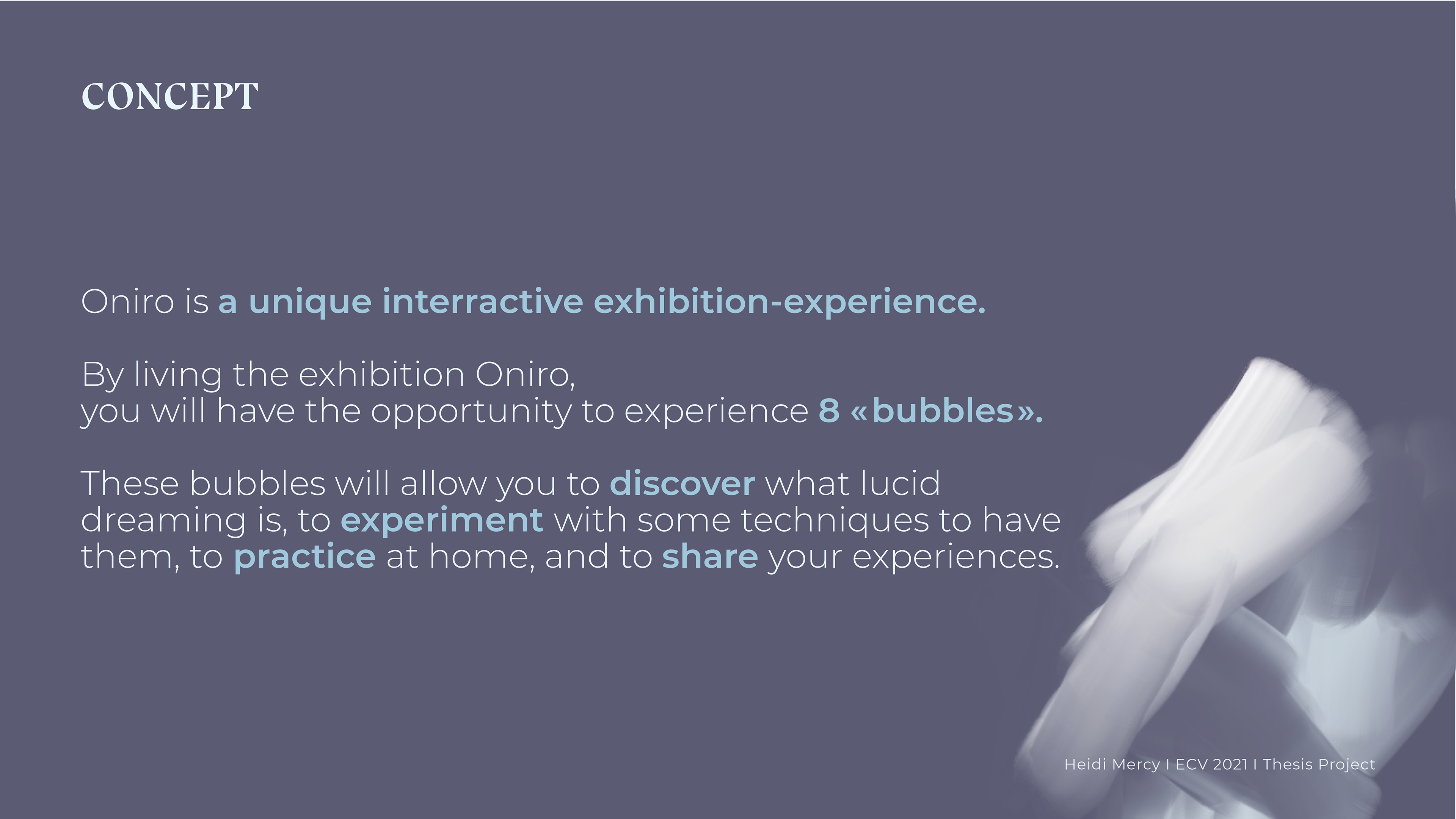 So that's why i created the project Oniro, from the greek "oneiros" meaning dream. Oniro is a unique interractive exhibition-experience. By living the exhibition Oniro, you will have the opportunity to experience 8 « bubbles ». Each bubble is a room in the exhibition or your own home. These bubbles will allow you to discover what lucid dreaming is, to experiment with some techniques to have them, to practice at home, and to share your experiences.