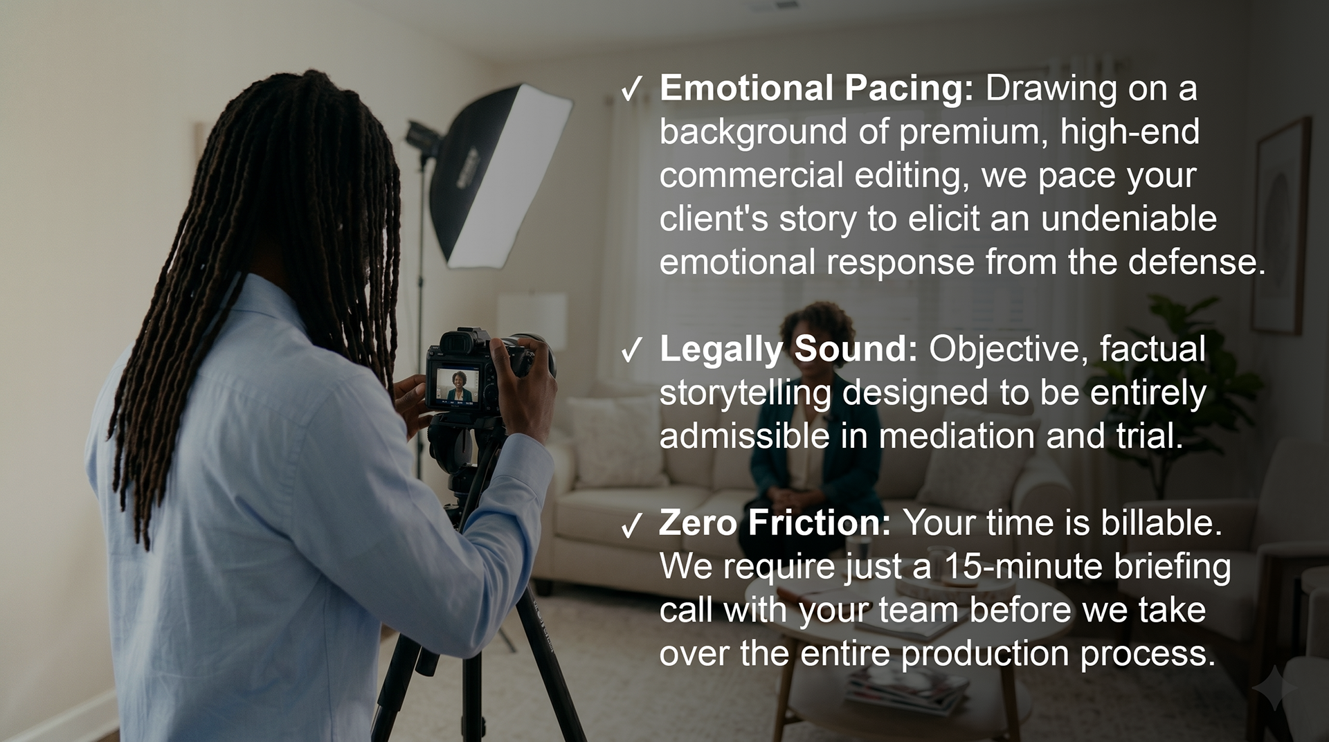 Emotional Pacing: Drawing on a background of premium, high-end commercial editing, we pace your client's story to elicit an undeniable emotional response from the defense.  Legally Sound: Objective, factual storytelling designed to be entirely admissible in mediation and trial.  Zero Friction: Your time is billable. We require just a 15-minute briefing call with your team before we take over the entire production process.