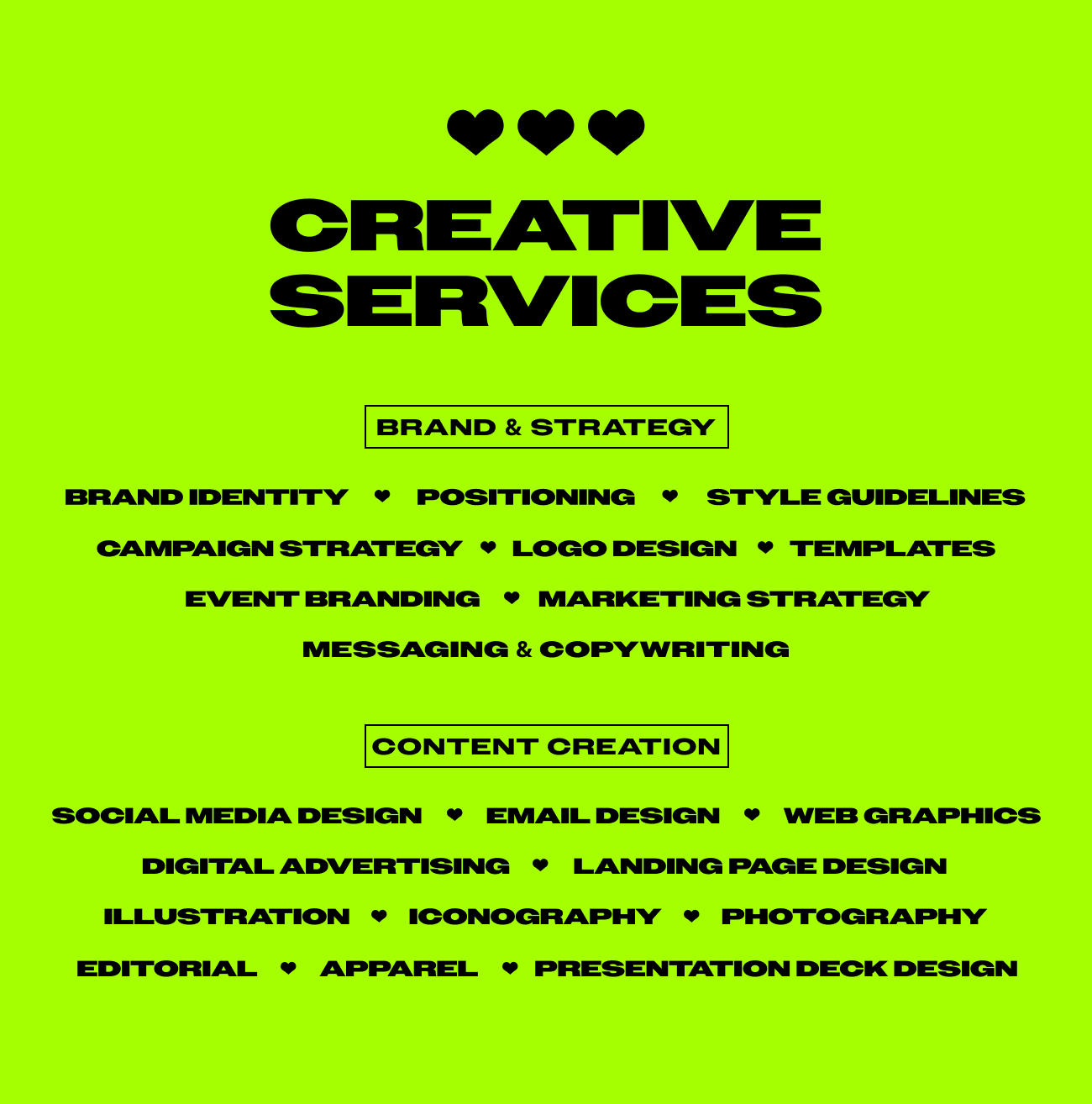A neon green graphic titled “Creative Services” in bold, black, all-caps font, with three black hearts above the title. The services are organized into two main categories: "Brand & Strategy" and "Content Creation," each in outlined black boxes. Under "Brand & Strategy" are services like brand identity, positioning, style guidelines, campaign strategy, logo design, templates, event branding, marketing strategy, and messaging & copywriting. Under "Content Creation" are services like social media design, email design, web graphics, digital advertising, landing page design, illustration, iconography, photography, editorial, apparel, and presentation deck design. Each item is separated by a black heart icon. The overall aesthetic is bold, playful, and modern.