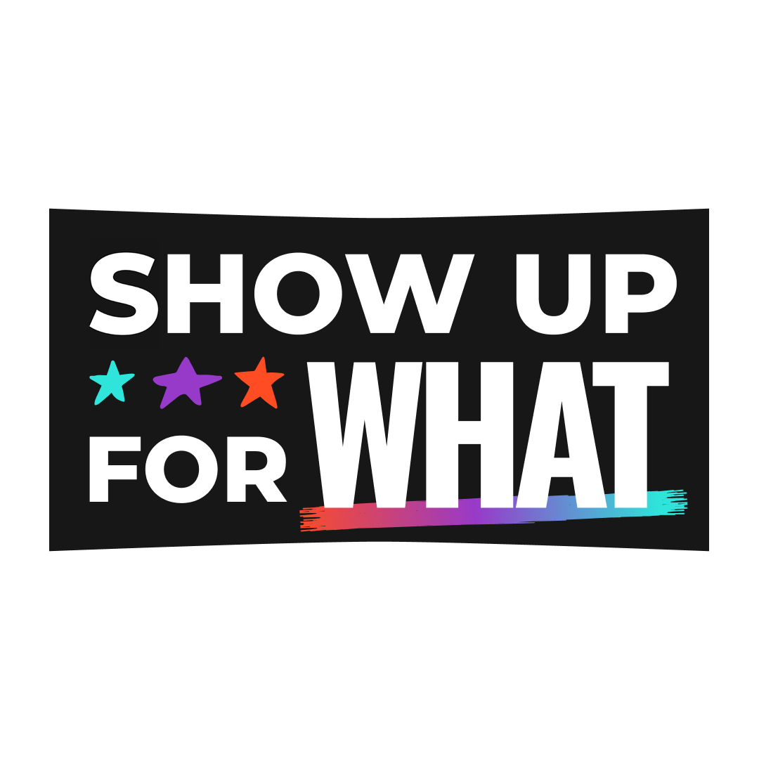 A graphic with bold white text on a black background that reads “SHOW UP FOR WHAT.” The words are accented with three colorful stars (teal, purple, and orange) and a rainbow gradient underline beneath the word “WHAT,” suggesting themes of civic engagement, inclusion, or identity.