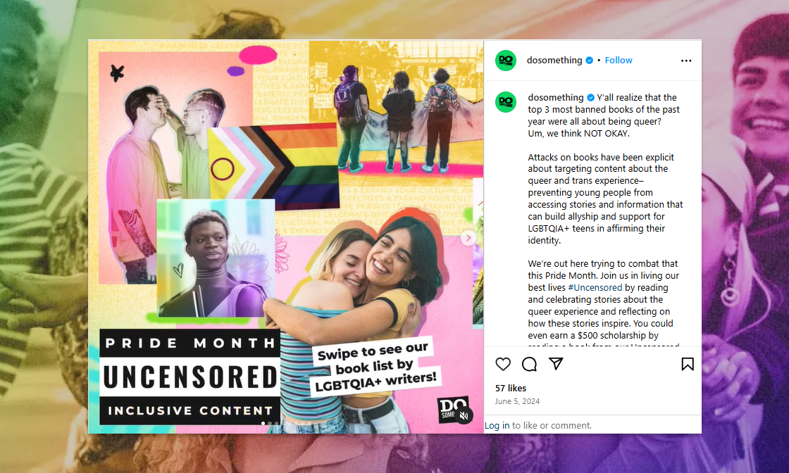 A colorful Instagram post by DoSomething.org promoting their Pride Month campaign, "Uncensored." The collage features joyful, diverse LGBTQ+ youth embracing, reading, and waving Pride flags. A large Progress Pride flag is central to the layout, and a bold text block reads “PRIDE MONTH — UNCENSORED — INCLUSIVE CONTENT.” A sticker-style callout says, “Swipe to see our book list by LGBTQIA+ writers!” The caption discusses the banning of queer and trans books, emphasizing the importance of queer representation and youth empowerment through storytelling.