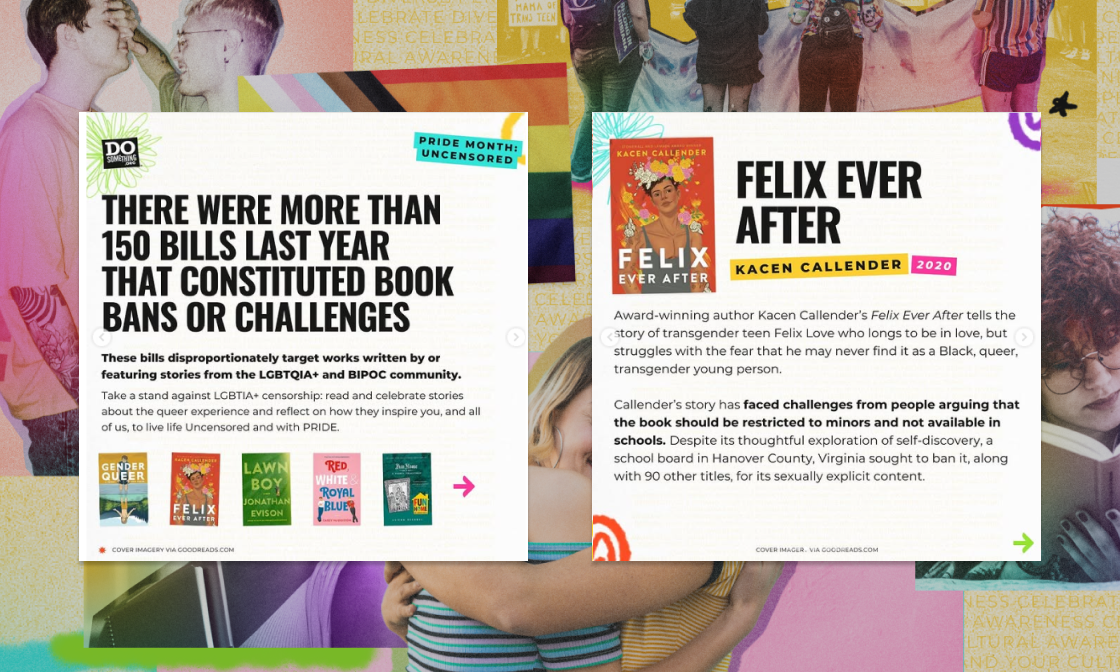 A social media carousel from DoSomething.org’s Pride Month “Uncensored” campaign highlights the impact of book bans. The first slide states that over 150 bills in the past year led to book bans or challenges, often targeting LGBTQIA+ and BIPOC stories. It includes six book covers, such as Gender Queer, Felix Ever After, and Lawn Boy. The second slide features a close-up on Felix Ever After by Kacen Callender, detailing how the book was banned in some schools for its LGBTQIA+ themes. The background is a colorful collage with Pride imagery and diverse youth, reinforcing the campaign's celebration of identity and resistance against censorship.