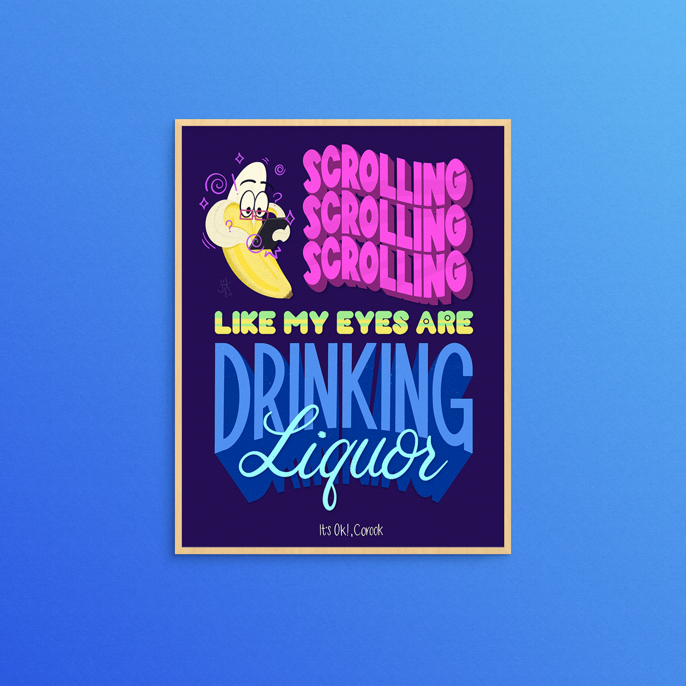 Digital hand lettered illustration of lyrics from It’s Ok! by Corook, phrases are in pink, green/yellow gradient, blue, and bright teal on a deep blue/purple background. Reads “Scrolling, scrolling, scrolling, like my eyes are drinking liquor.” Features an illustration of a banana with red glasses on a tablet, peel is halfway down and used as arms, he is surround by punctation, stars, and movement lines to emphasize his addiction. Illustration is within a light wood frame on a blue background.