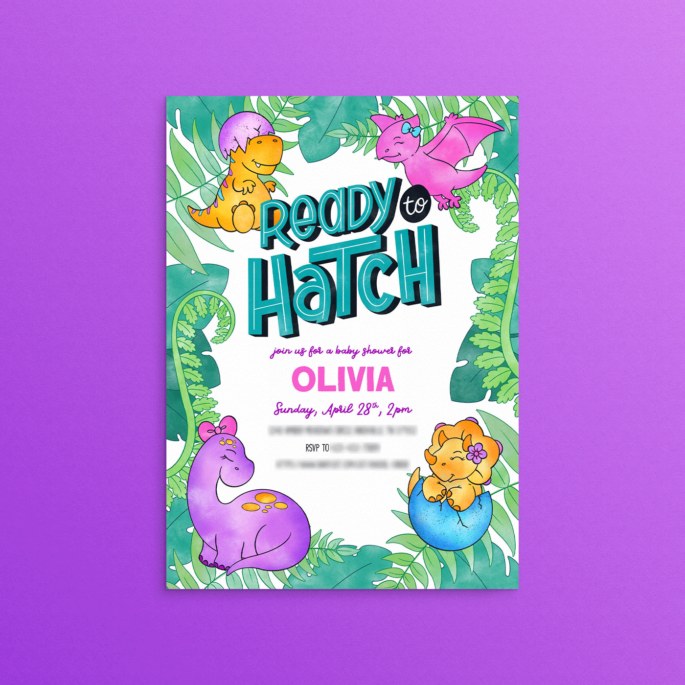 Digital watercolor illustration of a dinosaur themed baby shower invitation. Text reads “Ready to Hatch,” in teal with white inline and black block drop shadow, “join us for a baby shower for,” in purple script font, “OLIVIA,” in pink block sans serif font, “Sunday, April 28th, 2pm,” in purple script font. Blurred out details are below. Leaves and ferns in various shades of green make up the border. Features 4 dinosaurs, one in each corner. Top left corner: seated T-Rex, yellow and orange with alternating blue, pink, and purple stripes going down their back, with half an egg shell, shades of pink and purple, on their head. Top right corner: flying pink pterodactyl with blue bow on head. Bottom right corner: yellow and orange triceratops in half an egg shell, shades of blue, with a purple and pink flower on the side of their head. Bottom left corner: purple brontosaurus with orange and yellow spots and a pink bow on their head. All on a white background.