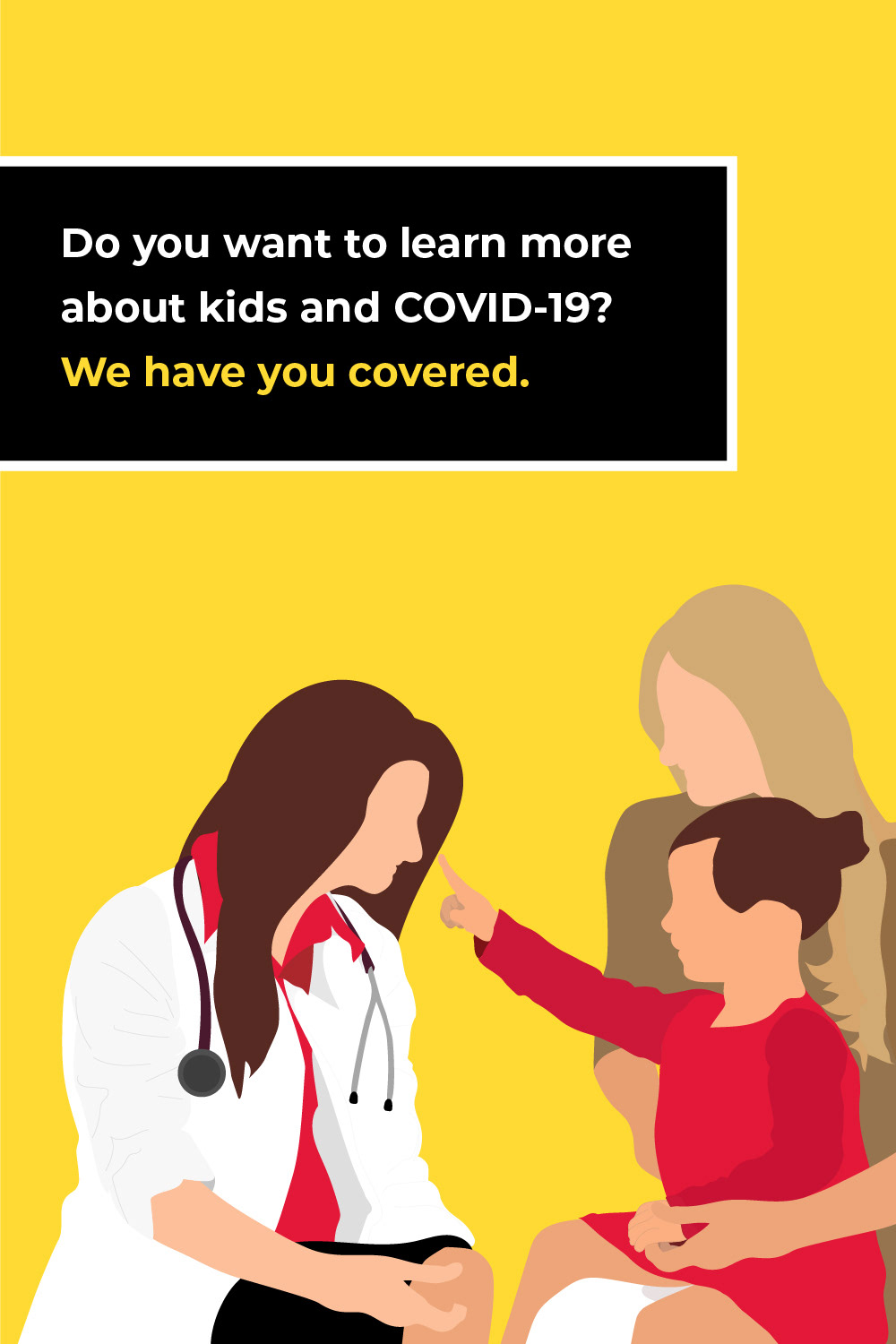 A 2D illustration with a yellow background. A caucasian doctor who is sitting. She has brown hair, a white lab jacket, red shirt, and a stethoscope around her neck sitting next to a mother and daughter. The daughter is caucasian with brown hair and sits on the mothers lap in a red dress. Her mother is blonde with a brown shirt. The little girl and mom are smiling as the daughter points up to the doctor.