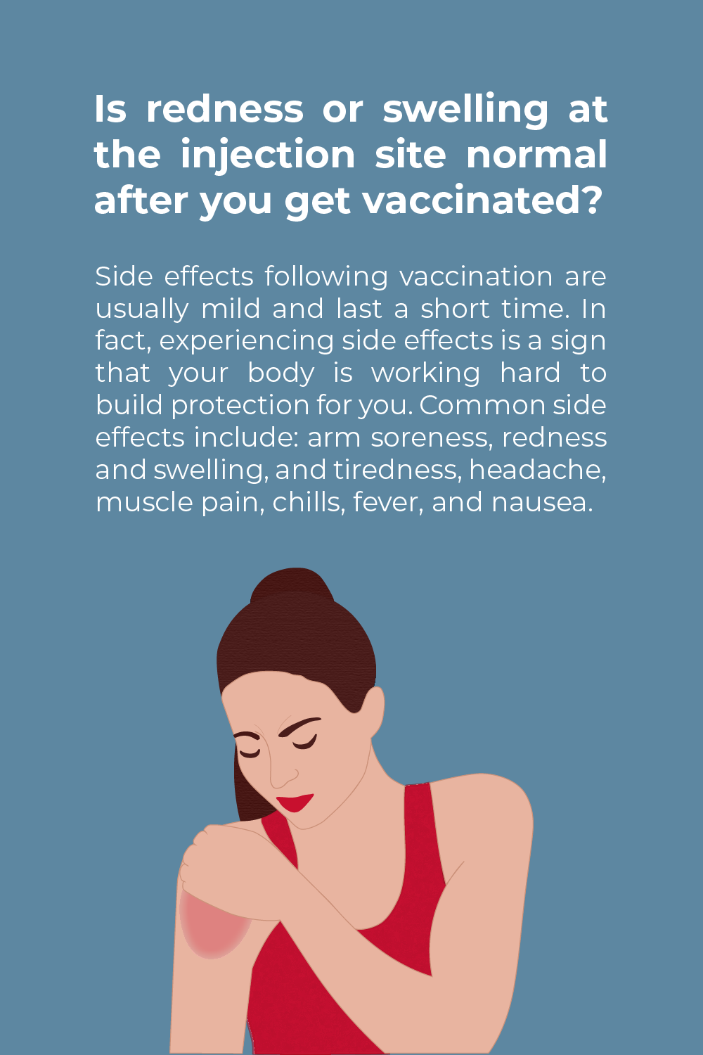 A blue background with the caucasian woman in red tank top holding her shoulder while looking down at it. Her left shoulder has an area that is red on it, a common side effect of vaccines.. She is holding it with her right hand. The text above her reads "Is redness or swelling at the injection site normal after getting the COVID-19 vaccine? Side effects following vaccination are usually mild and last a short time. In fact, experiencing side effects is a sign that your body is working hard to build protection for you. Common side effects include: arm soreness, redness and swelling, and tiredness, headache, muscle pain, chills, fever, and nausea. Learn more on the CDC’s website."