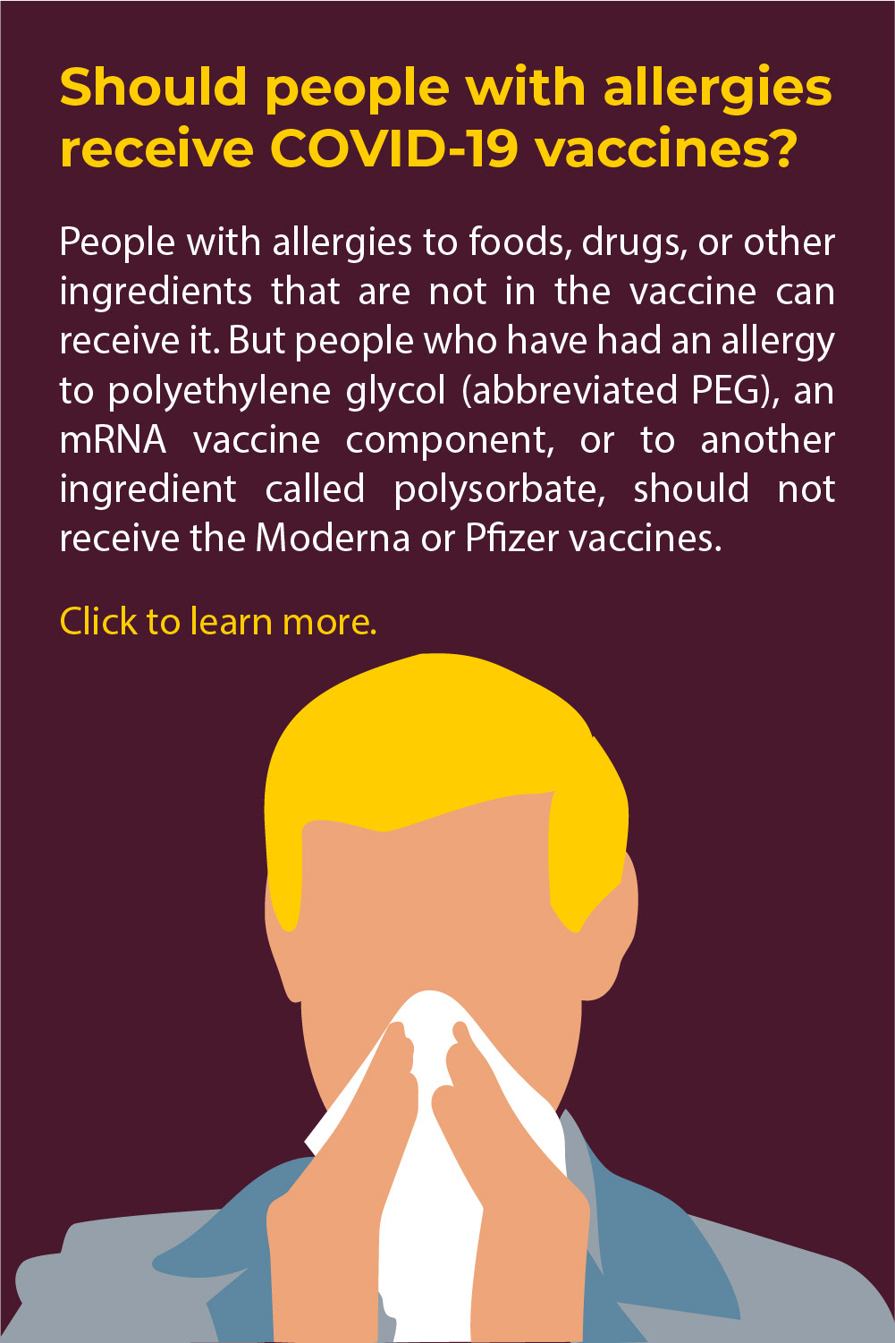 A man on a dark maroon background with blonde hair in a blue shirt. He holds a tissue up against his nose. Above him is the text "Should people with allergies receive the COVID19 vaccine? People with allergies to foods, drugs, or other ingredients that are not in the vaccine can receive it. But people who have had an allergy to polyethylene glycol (abbreviated PEG), an mRNA vaccine component, or to another ingredient called polysorbate, should not receive the Moderna or Pfizer vaccines".