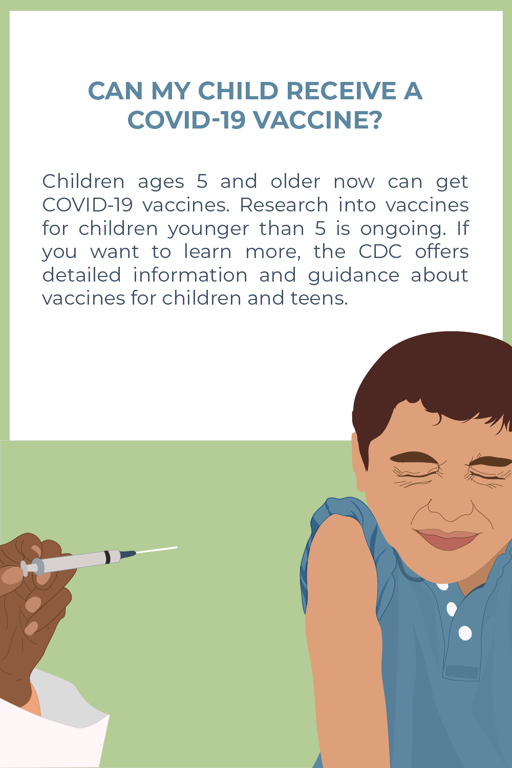 Picture of a caucasian to tan child with brunette hair and in a blue shirt. He is closing his eyes tight with his left sleeve rolled up. To the right of the child is an African American hand holding a needle to give the child a vaccine. The text above reads: Children ages 5 and older now can get COVID-19 vaccines. Research into vaccines for children younger than 5 is ongoing. If you want to learn more, the CDC offers detailed information and guidance about vaccines for children and teens"