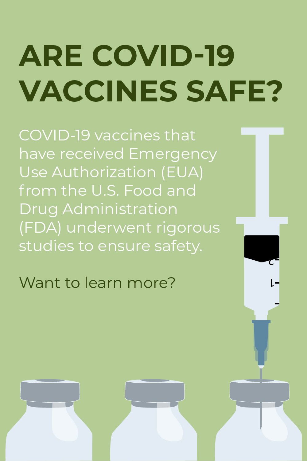 A light green portrait sized background with 3 illustrated vials at the bottom. The right-most vial has a needle and syringe sticking in it. Above the illustration is the text reading "Are COVID-19 vaccines safe? COVID-19 vaccines have received Emergency Use Authorization (EUA) from the U.S. Food and Drug Administration (FDA) and underwent rigorous studies to ensure safety."