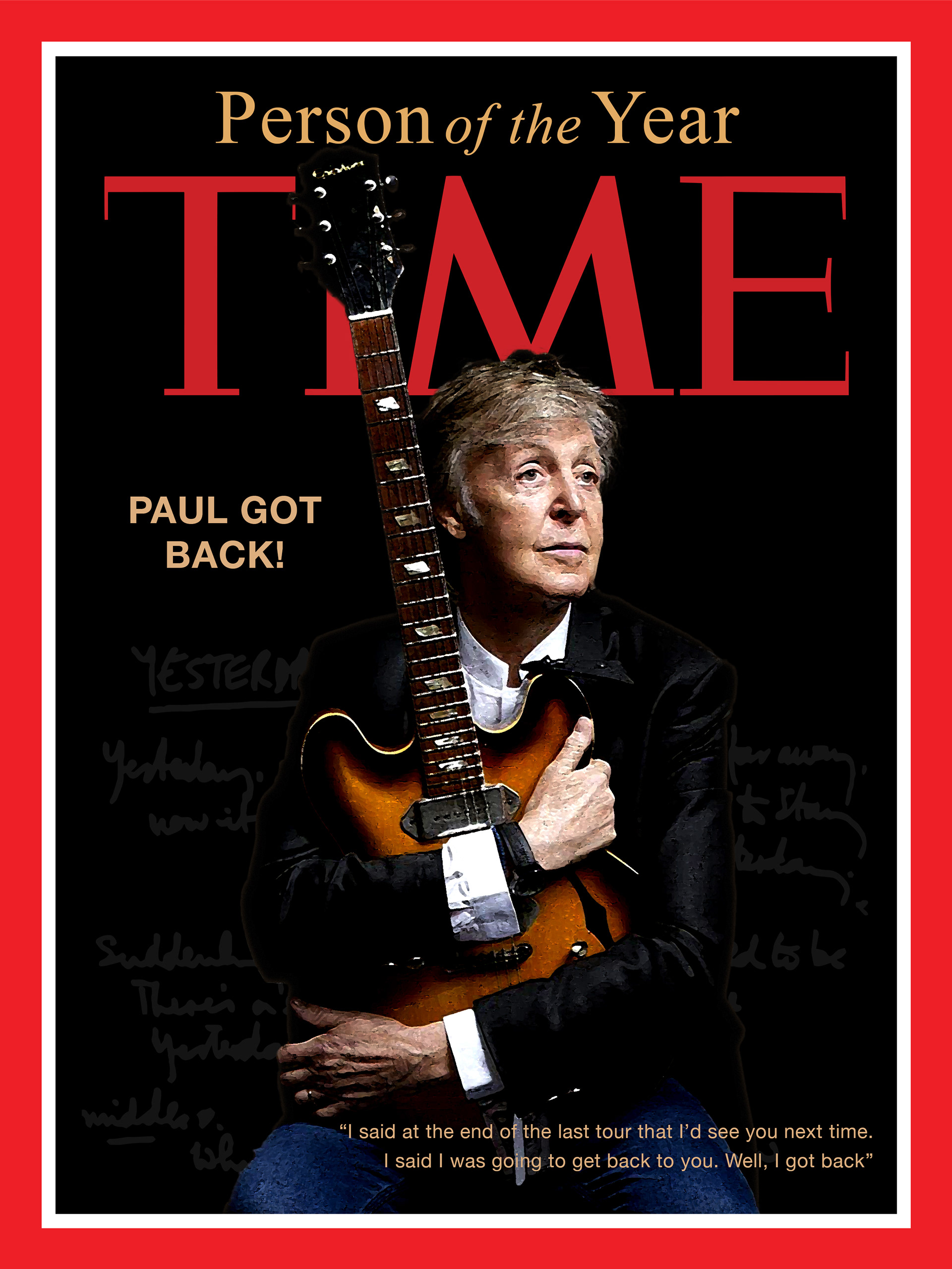 The concept for this project was to choose a celebrity and make them Time Magazine’s Person of the Year. The objectve was to create two different covers. One cover being a traditional photograph and the other more creative in filtering and effects. I chose Paul McCartney becuase he is a big influence to my life creativley and I am also a big fan of his music. The cover shown is the traditional version which I also incorporated Paul’s hand written lyrics to the Beatles song “Yesturday”.