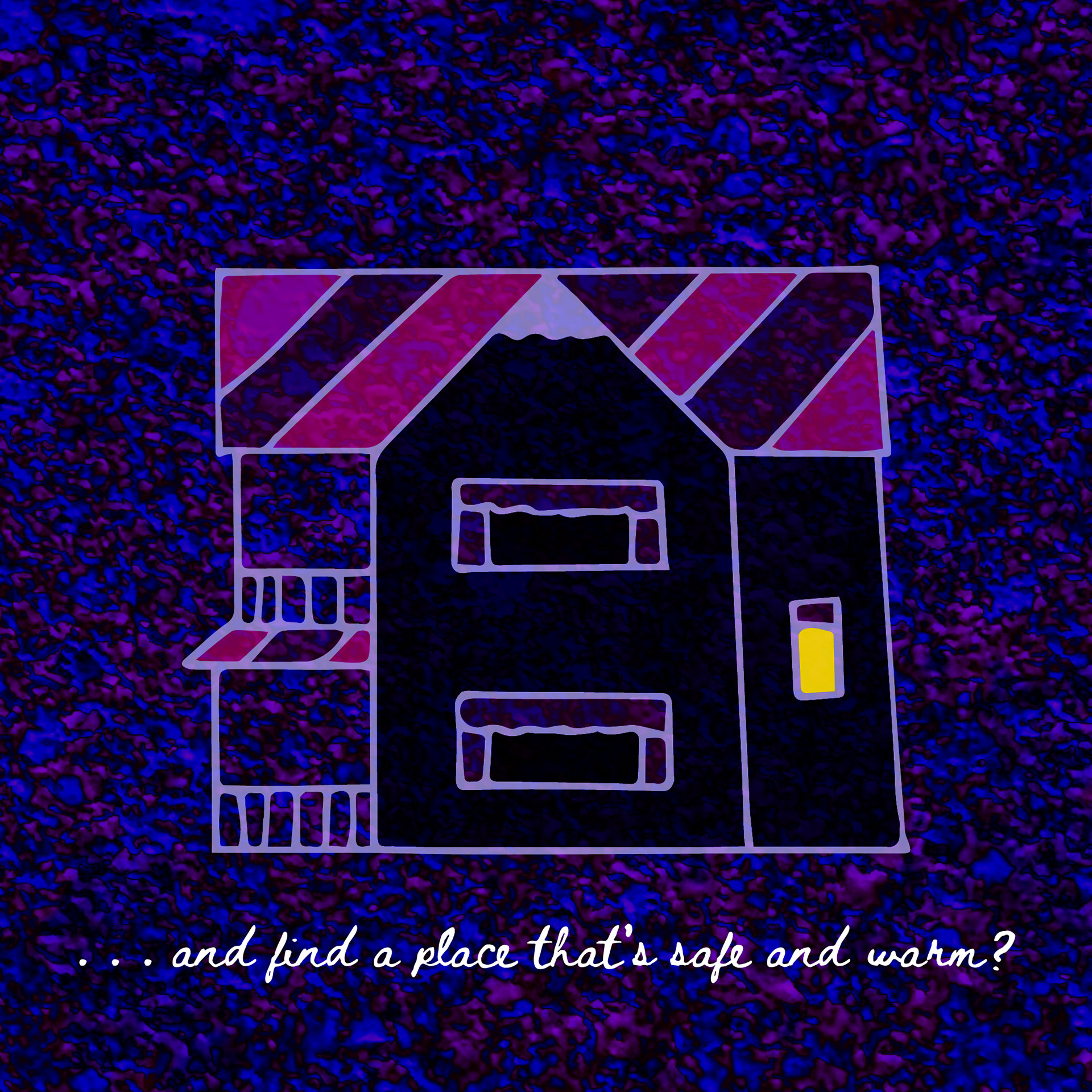 A drawing of a two-story house with a front porch; underneath the house is the line “… and find a place that’s safe and warm?” in a handwritten font. The background is a dark, splattered purple-and-blue.